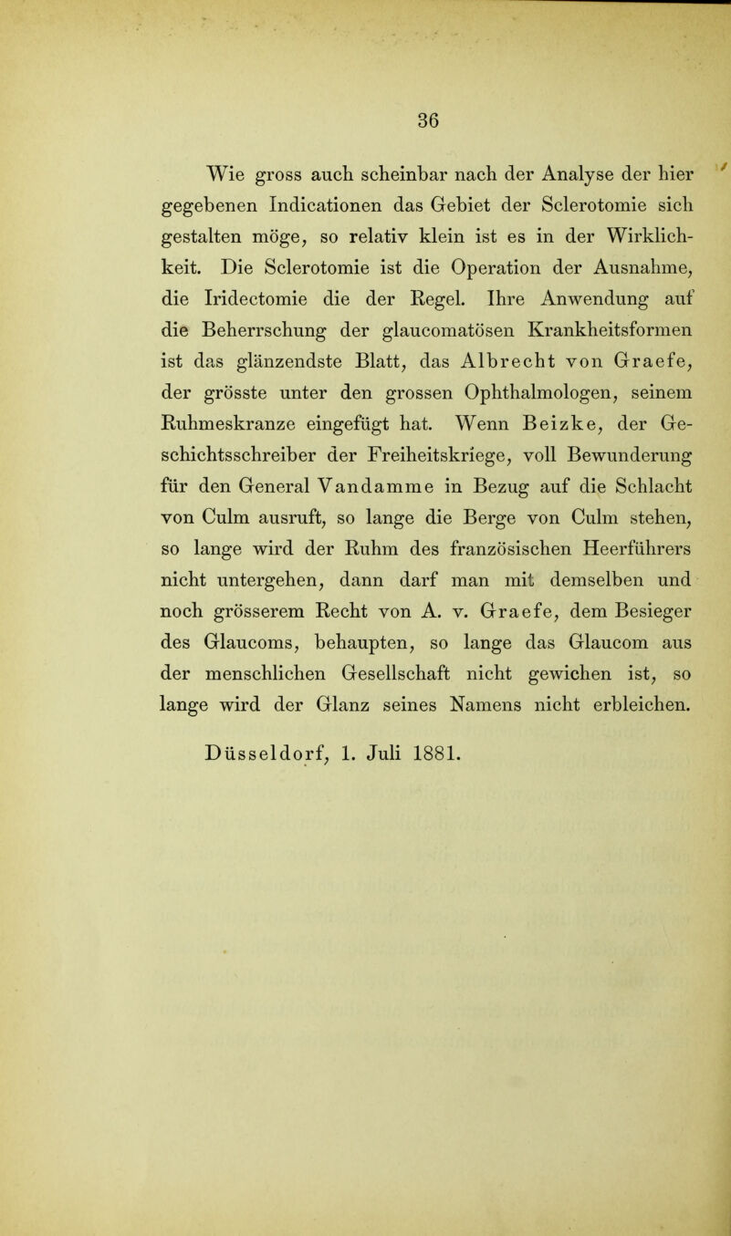 Wie gross auch scheinbar nach der Analyse der hier gegebenen Indicationen das Gebiet der Sclerotomie sich gestalten möge, so relativ klein ist es in der Wirklich- keit. Die Sclerotomie ist die Operation der Ausnahme, die Iridectomie die der Regel. Ihre Anwendung auf die Beherrschung der glaucomatösen Krankheitsformen ist das glänzendste Blatt, das Albrecht von Graefe, der grösste unter den grossen Ophthalmologen, seinem Ruhmeskranze eingefügt hat. Wenn Beizke, der Ge- schichtsschreiber der Freiheitskriege, voll Bewunderung für den General Vandamme in Bezug auf die Schlacht von Culm ausruft, so lange die Berge von Culm stehen, so lange wird der Ruhm des französischen Heerführers nicht untergehen, dann darf man mit demselben und noch grösserem Recht von A. v. Graefe, dem Besieger des Glaucoms, behaupten, so lange das Glaucom aus der menschlichen Gesellschaft nicht gewichen ist, so lange wird der Glanz seines Namens nicht erbleichen. Düsseldorf, 1. Juli 1881.