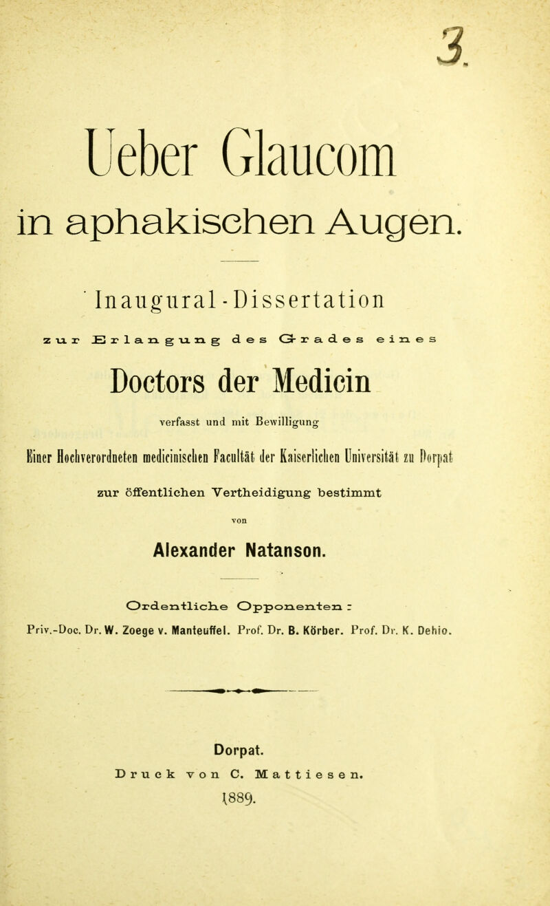 3. Ueber Glaucom in aphakisehen Augen. ' Inaugural-Dissertation zur Erlangung des Gr a? a. d e s eines Doctors der Medicin verfasst und mit Bewilligung Einer Hochverordneten roedicinisclien Facultät der Kaiserlichen Universität zu Dorpali zur öffentlichen Vertheidigung bestimmt von Alexander Natanson. Ordentliclae Opponenten r Priv.-Doc. Dr. W. Zoege v. Manteuffel. Prof. Dr. B. Körber. Prof. Dr. K. Dehio. Dorpat. Druck von C. Mattiesen. 1889.