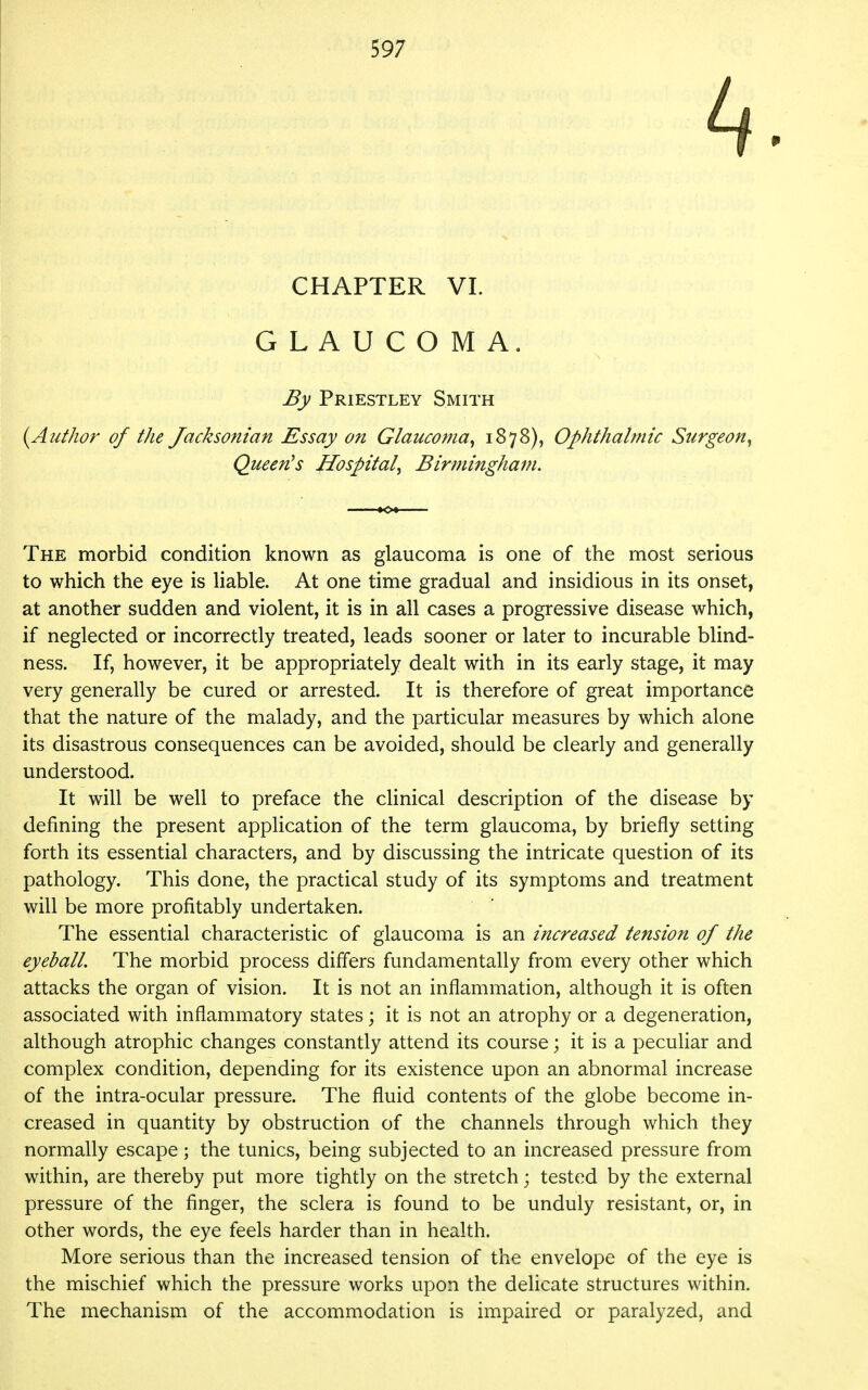 CHAPTER VI. GLAUCOMA. By Priestley Smith {Author of the Jacksonian Essay on Glaucoma^ 1878), Ophthalmic Surgeon^ Queen^s Hospital^ Birmingham. The morbid condition known as glaucoma is one of the most serious to which the eye is liable. At one time gradual and insidious in its onset, at another sudden and violent, it is in all cases a progressive disease which, if neglected or incorrectly treated, leads sooner or later to incurable blind- ness. If, however, it be appropriately dealt with in its early stage, it may very generally be cured or arrested. It is therefore of great importance that the nature of the malady, and the particular measures by which alone its disastrous consequences can be avoided, should be clearly and generally understood. It will be well to preface the clinical description of the disease by defining the present application of the term glaucoma, by briefly setting forth its essential characters, and by discussing the intricate question of its pathology. This done, the practical study of its symptoms and treatment will be more profitably undertaken. The essential characteristic of glaucoma is an increased tension of the eyeball. The morbid process differs fundamentally from every other which attacks the organ of vision. It is not an inflammation, although it is often associated with inflammatory states; it is not an atrophy or a degeneration, although atrophic changes constantly attend its course; it is a peculiar and complex condition, depending for its existence upon an abnormal increase of the intra-ocular pressure. The fluid contents of the globe become in- creased in quantity by obstruction of the channels through which they normally escape; the tunics, being subjected to an increased pressure from within, are thereby put more tightly on the stretch; tested by the external pressure of the finger, the sclera is found to be unduly resistant, or, in other words, the eye feels harder than in health. More serious than the increased tension of the envelope of the eye is the mischief which the pressure works upon the delicate structures within. The mechanism of the accommodation is impaired or paralyzed, and