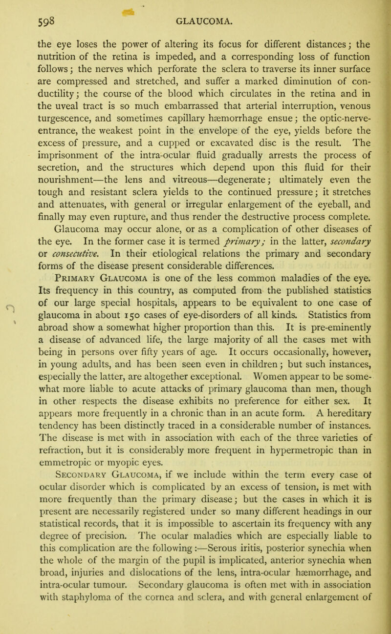 the eye loses the power of altering its focus for different distances; the nutrition of the retina is impeded, and a corresponding loss of function follows; the nerves which perforate the sclera to traverse its inner surface are compressed and stretched, and suffer a marked diminution of con- ductility ; the course of the blood which circulates in the retina and in the uveal tract is so much embarrassed that arterial interruption, venous turgescence, and sometimes capillary haemorrhage ensue; the optic-nerve- entrance, the weakest point in the envelope of the eye, yields before the excess of pressure, and a cupped or excavated disc is the result. The imprisonment of the intra-ocular fluid gradually arrests the process of secretion, and the structures which depend upon this fluid for their nourishment—the lens and vitreous—degenerate; ultimately even the tough and resistant sclera yields to the continued pressure; it stretches and attenuates, with general or irregular enlargement of the eyeball, and finally may even rupture, and thus render the destructive process complete. Glaucoma may occur alone, or as a complication of other diseases of the eye. In the former case it is termed primary; in the latter, secondary or consecutive. In their etiological relations the primary and secondary forms of the disease present considerable differences. Primary Glaucoma is one of the less common maladies of the eye. Its frequency in this country, as computed from the published statistics of our large special hospitals, appears to be equivalent to one case of glaucoma in about 150 cases of eye-disorders of all kinds. Statistics from abroad show a somewhat higher proportion than this. It is pre-eminently a disease of advanced life, the large majority of all the cases met with being in persons over fifty years of age. It occurs occasionally, however, in young adults, and has been seen even in children; but such instances, especially the latter, are altogether exceptional. Women appear to be some- what more liable to acute attacks of primary glaucoma than men, though in other respects the disease exhibits no preference for either sex. It appears more frequently in a chronic than in an acute form. A hereditary tendency has been distinctly traced in a considerable number of instances. The disease is met with in association with each of the three varieties of refraction, but it is considerably more frequent in hypermetropic than in emmetropic or myopic eyes. Secondary Glaucoma, if we include within the term every case ot ocular disorder which is complicated by an excess of tension, is met with more frequently than the primary disease; but the cases in which it is present are necessarily registered under so many different headings in our statistical records, that it is impossible to ascertain its frequency with any degree of precision. The ocular maladies which are especially liable to this complication are the following:—Serous iritis, posterior synechia when the whole of the margin of the pupil is implicated, anterior synechia when broad, injuries and dislocations of the lens, intra-ocular haemorrhage, and intra-ocular tumour. Secondary glaucoma is often met with in association with staphyloma of the cornea and sclera, and with general enlargement of