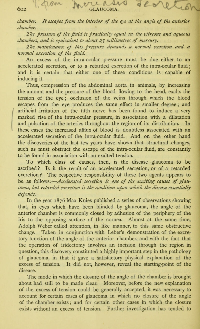 chafuber. It escapes from the interior of the eye at the angle of the anterior chamber. The pressure of the fluid is practically equal in the vitreous and aqueous chambers^ and is equivalent to about 2^ millimetres of ??iercury. The maintenance of this pressure demands a normal secretion and a nor??tal excretion of the fluid. An excess of the intra-ocular pressure must be due either to an accelerated secretion, or to a retarded excretion of the intra-ocular fluid j and it is certain that either one of these conditions is capable of inducing it. Thus, compression of the abdominal aorta in animals, by increasing the amount and the pressure of the blood flowing to the head, exalts the tension of the eye; occlusion of the veins through which the blood escapes from the eye produces the same effect in smaller degree; and ■ artificial irritation of the fifth nerve has been found to induce a very marked rise of the intra-ocular pressure, in association with a dilatation and pulsation of the arteries throughout the region of its distribution. In these cases the increased afflux of blood is doubtless associated with an accelerated secretion of the intra-ocular fluid. And on the other hand the discoveries of the last few years have shown that structural changes, such as must obstruct the escape of the intra-ocular fluid, are constantly to be found in association with an exalted tension. To which class of causes, then, is the disease glaucoma to be ascribed ? Is it the result of an accelerated secretion, or of a retarded excretion? The respective responsibility of these two agents appears to be as follows:—Accelerated secretion is one of the exciting causes of glau- coma^ but retarded excretion is the condition upon which the disease essentially depends. In the year 1876 Max Knies published a series of observations showing that, in eyes which have been blinded by glaucoma, the angle of the anterior chamber is commonly closed by adhesion of the periphery of the iris to the opposing surface of the cornea. Almost at the same time, Adolph Weber called attention, in like manner, to this same obstructive change. Taken in conjunction with Leber's demonstration of the excre- tory function of the angle of the anterior chamber, and with the fact that the operation of iridectomy involves an incision through the region in question, this discovery constituted a highly important step in the pathology of glaucoma, in that it gave a satisfactory physical explanation of the excess of tension. It did not, however, reveal the starting-point of the disease. The mode in which the closure of the angle of th6 chamber is brought about had still to be made clear. Moreover, before the new explanation of the excess of tension could be generally accepted, it was necessary to account for certain cases of glaucoma in which no closure of the angle of the chamber exists; and for certain other cases in which the closure exists without an excess of tension. Further investigation has tended to