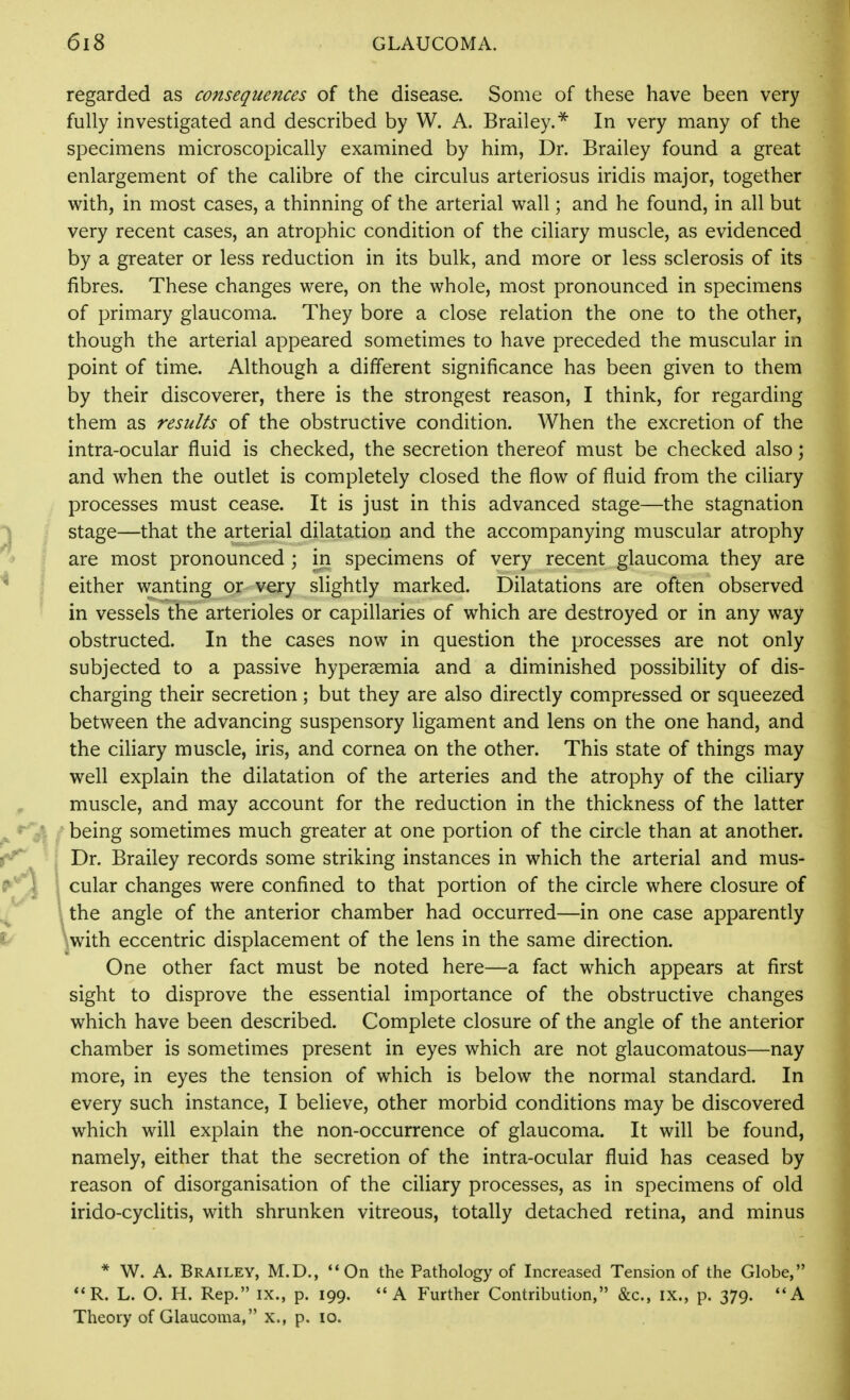 regarded as consequences of the disease. Some of these have been very fully investigated and described by W. A. Brailey.^ In very many of the specimens microscopically examined by him, Dr. Brailey found a great enlargement of the calibre of the circulus arteriosus iridis major, together with, in most cases, a thinning of the arterial wall; and he found, in all but very recent cases, an atrophic condition of the ciliary muscle, as evidenced by a greater or less reduction in its bulk, and more or less sclerosis of its fibres. These changes were, on the whole, most pronounced in specimens of primary glaucoma. They bore a close relation the one to the other, though the arterial appeared sometimes to have preceded the muscular in point of time. Although a different significance has been given to them by their discoverer, there is the strongest reason, I think, for regarding them as results of the obstructive condition. When the excretion of the intra-ocular fluid is checked, the secretion thereof must be checked also; and when the outlet is completely closed the flow of fluid from the ciliary processes must cease. It is just in this advanced stage—the stagnation stage—that the arterial dilatation and the accompanying muscular atrophy are most pronounced ; in specimens of very recent glaucoma they are either wanting or very slightly marked. Dilatations are often observed in vessels the arterioles or capillaries of which are destroyed or in any way obstructed. In the cases now in question the processes are not only subjected to a passive hypersemia and a diminished possibility of dis- charging their secretion; but they are also directly compressed or squeezed between the advancing suspensory ligament and lens on the one hand, and the ciliary muscle, iris, and cornea on the other. This state of things may well explain the dilatation of the arteries and the atrophy of the ciliary muscle, and may account for the reduction in the thickness of the latter being sometimes much greater at one portion of the circle than at another. Dr. Brailey records some striking instances in which the arterial and mus- . cular changes were confined to that portion of the circle where closure of \ the angle of the anterior chamber had occurred—in one case apparently \with eccentric displacement of the lens in the same direction. One other fact must be noted here—a fact which appears at first sight to disprove the essential importance of the obstructive changes which have been described. Complete closure of the angle of the anterior chamber is sometimes present in eyes which are not glaucomatous—nay more, in eyes the tension of which is below the normal standard. In every such instance, I believe, other morbid conditions may be discovered which will explain the non-occurrence of glaucoma. It will be found, namely, either that the secretion of the intra-ocular fluid has ceased by reason of disorganisation of the ciliary processes, as in specimens of old irido-cyclitis, with shrunken vitreous, totally detached retina, and minus * W. A. Brailey, M.D., On the Pathology of Increased Tension of the Globe, **R. L. O. H. Rep. ix., p. 199. A Further Contribution, &c., ix., p. 379. **A Theory of Glaucoma, x., p. lo.