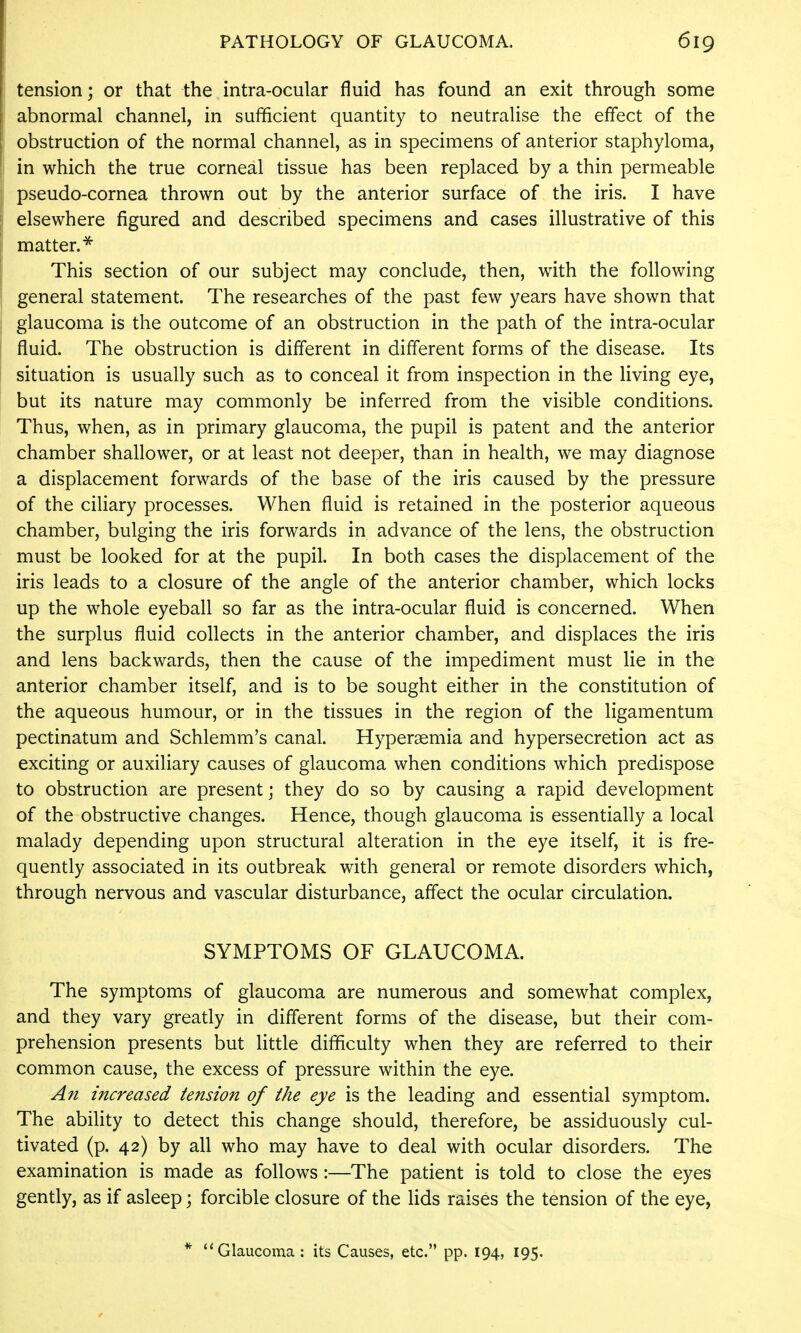 tension; or that the intra-ocular fluid has found an exit through some abnormal channel, in sufficient quantity to neutralise the effect of the obstruction of the normal channel, as in specimens of anterior staphyloma, in which the true corneal tissue has been replaced by a thin permeable pseudo-cornea thrown out by the anterior surface of the iris. I have elsewhere figured and described specimens and cases illustrative of this matter.^ This section of our subject may conclude, then, with the following general statement. The researches of the past few years have shown that glaucoma is the outcome of an obstruction in the path of the intra-ocular fluid. The obstruction is different in different forms of the disease. Its situation is usually such as to conceal it from inspection in the living eye, but its nature may commonly be inferred from the visible conditions. Thus, when, as in primary glaucoma, the pupil is patent and the anterior chamber shallower, or at least not deeper, than in health, we may diagnose a displacement forwards of the base of the iris caused by the pressure of the ciliary processes. When fluid is retained in the posterior aqueous chamber, bulging the iris forwards in advance of the lens, the obstruction must be looked for at the pupil. In both cases the displacement of the iris leads to a closure of the angle of the anterior chamber, which locks up the whole eyeball so far as the intra-ocular fluid is concerned. When the surplus fluid collects in the anterior chamber, and displaces the iris and lens backwards, then the cause of the impediment must lie in the anterior chamber itself, and is to be sought either in the constitution of the aqueous humour, or in the tissues in the region of the ligamentum pectinatum and Schlemm's canal. Hyperaemia and hypersecretion act as exciting or auxiliary causes of glaucoma when conditions which predispose to obstruction are present; they do so by causing a rapid development of the obstructive changes. Hence, though glaucoma is essentially a local malady depending upon structural alteration in the eye itself, it is fre- quently associated in its outbreak with general or remote disorders which, through nervous and vascular disturbance, affect the ocular circulation. SYMPTOMS OF GLAUCOMA. The symptoms of glaucoma are numerous and somewhat complex, and they vary greatly in different forms of the disease, but their com- prehension presents but little difficulty when they are referred to their common cause, the excess of pressure within the eye. An increased tension of the eye is the leading and essential symptom. The ability to detect this change should, therefore, be assiduously cul- tivated (p. 42) by all who may have to deal with ocular disorders. The examination is made as follows :—The patient is told to close the eyes gently, as if asleep; forcible closure of the lids raises the tension of the eye,
