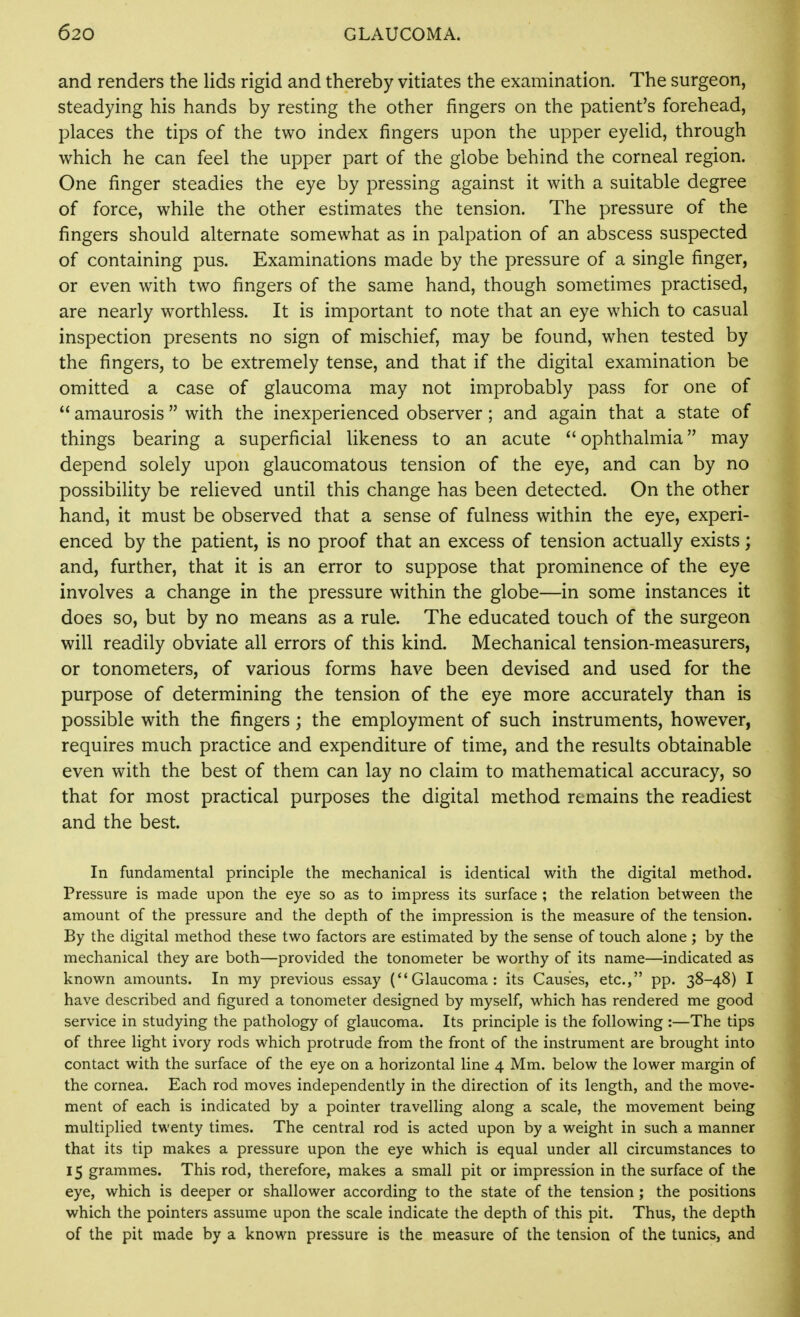 and renders the lids rigid and thereby vitiates the examination. The surgeon, steadying his hands by resting the other fingers on the patient's forehead, places the tips of the two index fingers upon the upper eyelid, through which he can feel the upper part of the globe behind the corneal region. One finger steadies the eye by pressing against it with a suitable degree of force, while the other estimates the tension. The pressure of the fingers should alternate somewhat as in palpation of an abscess suspected of containing pus. Examinations made by the pressure of a single finger, or even with two fingers of the same hand, though sometimes practised, are nearly worthless. It is important to note that an eye which to casual inspection presents no sign of mischief, may be found, when tested by the fingers, to be extremely tense, and that if the digital examination be omitted a case of glaucoma may not improbably pass for one of  amaurosis with the inexperienced observer; and again that a state of things bearing a superficial likeness to an acute ophthalmia may depend solely upon glaucomatous tension of the eye, and can by no possibility be relieved until this change has been detected. On the other hand, it must be observed that a sense of fulness within the eye, experi- enced by the patient, is no proof that an excess of tension actually exists; and, further, that it is an error to suppose that prominence of the eye involves a change in the pressure within the globe—in some instances it does so, but by no means as a rule. The educated touch of the surgeon will readily obviate all errors of this kind. Mechanical tension-measurers, or tonometers, of various forms have been devised and used for the purpose of determining the tension of the eye more accurately than is possible with the fingers; the employment of such instruments, however, requires much practice and expenditure of time, and the results obtainable even with the best of them can lay no claim to mathematical accuracy, so that for most practical purposes the digital method remains the readiest and the best. In fundamental principle the mechanical is identical with the digital method. Pressure is made upon the eye so as to impress its surface ; the relation between the amount of the pressure and the depth of the impression is the measure of the tension. By the digital method these two factors are estimated by the sense of touch alone; by the mechanical they are both—provided the tonometer be worthy of its name—indicated as known amounts. In my previous essay (Glaucoma: its Causes, etc., pp. 38-48) I have described and figured a tonometer designed by myself, which has rendered me good service in studying the pathology of glaucoma. Its principle is the following :—The tips of three light ivory rods which protrude from the front of the instrument are brought into contact with the surface of the eye on a horizontal line 4 Mm. below the lower margin of the cornea. Each rod moves independently in the direction of its length, and the move- ment of each is indicated by a pointer travelling along a scale, the movement being multiplied twenty times. The central rod is acted upon by a weight in such a manner that its tip makes a pressure upon the eye which is equal under all circumstances to 15 grammes. This rod, therefore, makes a small pit or impression in the surface of the eye, which is deeper or shallower according to the state of the tension ; the positions which the pointers assume upon the scale indicate the depth of this pit. Thus, the depth of the pit made by a known pressure is the measure of the tension of the tunics, and