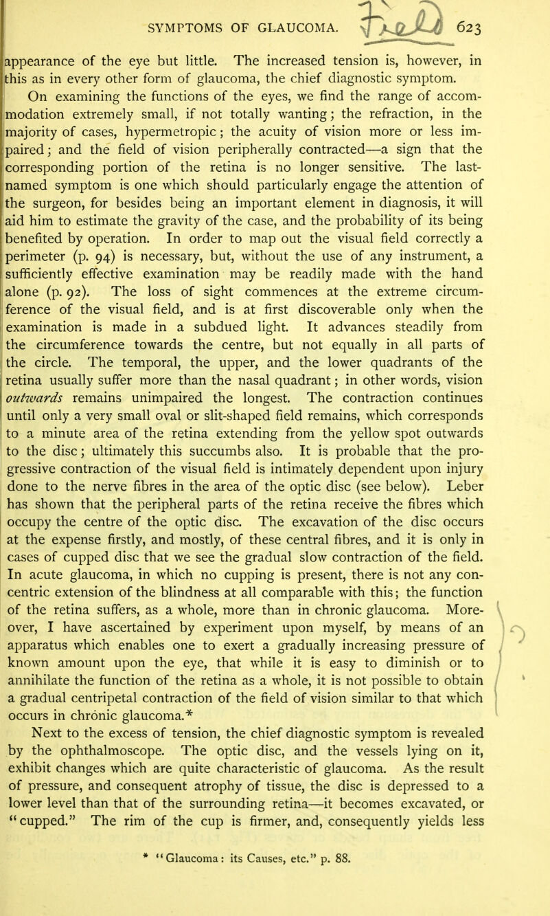 appearance of the eye but little. The increased tension is, however, in (this as in every other form of glaucoma, the chief diagnostic symptom. On examining the functions of the eyes, we find the range of accom- imodation extremely small, if not totally wanting; the refraction, in the jjmajority of cases, hypermetropic; the acuity of vision more or less im- Ijpaired; and the field of vision peripherally contracted—a sign that the - corresponding portion of the retina is no longer sensitive. The last- i named symptom is one which should particularly engage the attention of |the surgeon, for besides being an important element in diagnosis, it will iaid him to estimate the gravity of the case, and the probability of its being benefited by operation. In order to map out the visual field correctly a perimeter (p. 94) is necessary, but, without the use of any instrument, a sufificiently effective examination may be readily made with the hand i alone (p. 92). The loss of sight commences at the extreme circum- ference of the visual field, and is at first discoverable only when the examination is made in a subdued light. It advances steadily from the circumference towards the centre, but not equally in all parts of 1; the circle. The temporal, the upper, and the lower quadrants of the j retina usually suffer more than the nasal quadrant; in other words, vision outwards remains unimpaired the longest. The contraction continues until only a very small oval or slit-shaped field remains, which corresponds to a minute area of the retina extending from the yellow spot outwards to the disc; ultimately this succumbs also. It is probable that the pro- gressive contraction of the visual field is intimately dependent upon injury j done to the nerve fibres in the area of the optic disc (see below). Leber has shown that the peripheral parts of the retina receive the fibres which occupy the centre of the optic disc. The excavation of the disc occurs at the expense firstly, and mostly, of these central fibres, and it is only in cases of cupped disc that we see the gradual slow contraction of the field. In acute glaucoma, in which no cupping is present, there is not any con- centric extension of the blindness at all comparable with this; the function of the retina suffers, as a whole, more than in chronic glaucoma. More- over, I have ascertained by experiment upon myself, by means of an apparatus which enables one to exert a gradually increasing pressure of known amount upon the eye, that while it is easy to diminish or to annihilate the function of the retina as a whole, it is not possible to obtain a gradual centripetal contraction of the field of vision similar to that which occurs in chronic glaucoma.* Next to the excess of tension, the chief diagnostic symptom is revealed by the ophthalmoscope. The optic disc, and the vessels lying on it, exhibit changes which are quite characteristic of glaucoma. As the result of pressure, and consequent atrophy of tissue, the disc is depressed to a lower level than that of the surrounding retina—it becomes excavated, or cupped. The rim of the cup is firmer, and, consequently yields less