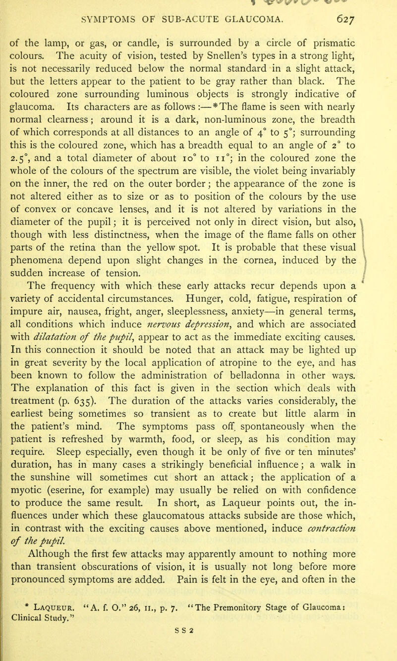 of the lamp, or gas, or candle, is surrounded by a circle of prismatic colours. The acuity of vision, tested by Snellen's types in a strong light, is not necessarily reduced below the normal standard in a slight attack, but the letters appear to the patient to be gray rather than black. The coloured zone surrounding luminous objects is strongly indicative of glaucoma. Its characters are as follows :—*The flame is seen with nearly normal clearness; around it is a dark, non-luminous zone, the breadth of which corresponds at all distances to an angle of 4° to 5°; surrounding this is the coloured zone, which has a breadth equal to an angle of 2° to 2.5°, and a total diameter of about 10° to 11°; in the coloured zone the whole of the colours of the spectrum are visible, the violet being invariably on the inner, the red on the outer border; the appearance of the zone is not altered either as to size or as to position of the colours by the use of convex or concave lenses, and it is not altered by variations in the diameter of the pupil; it is perceived not only in direct vision, but also, ^ though with less distinctness, when the image of the flame falls on other I parts of the retina than the yellow spot. It is probable that these visual | phenomena depend upon slight changes in the cornea, induced by the \ sudden increase of tension. / The frequency with which these early attacks recur depends upon a * variety of accidental circumstances. Hunger, cold, fatigue, respiration of impure air, nausea, fright, anger, sleeplessness, anxiety—in general terms, all conditions which induce nervous depression^ and which are associated with dilatation of the pupil, appear to act as the immediate exciting causes. In this connection it should be noted that an attack may be lighted up in great severity by the local application of atropine to the eye, and has been known to follow the administration of belladonna in other ways. The explanation of this fact is given in the section which deals with treatment (p. 635). The duration of the attacks varies considerably, the earliest being sometimes so transient as to create but little alarm in the patient's mind. The symptoms pass off. spontaneously when the patient is refreshed by warmth, food, or sleep, as his condition may require. Sleep especially, even though it be only of five or ten minutes' duration, has in many cases a strikingly beneficial influence; a walk in the sunshine will sometimes cut short an attack; the application of a myotic (eserine, for example) may usually be relied on with confidence to produce the same result. In short, as Laqueur points out, the in- fluences under which these glaucomatous attacks subside are those which, in contrast with the exciting causes above mentioned, induce contraction of the pupil. Although the first few attacks may apparently amount to nothing more than transient obscurations of vision, it is usually not long before more pronounced symptoms are added. Pain is felt in the eye, and often in the * Laqueur. A. f. O. 26, 11., p. 7. The Premonitory Stage of Glaucoma: Clinical Study.