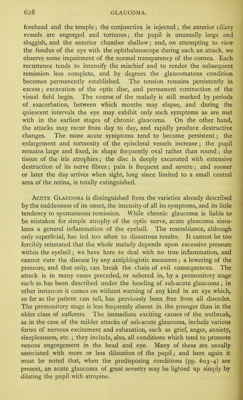 forehead and the temple; the conjunctiva is injected; the anterior ciliary vessels are engorged and tortuous; the pupil is unusually large and sluggish, and the anterior chamber shallow; and, on attempting to view the fundus of the eye with the ophthalmoscope during such an attack, we observe some impairment of the normal transparency of the cornea. Each recurrence tends to intensify the mischief and to render the subsequent remission less complete, and by degrees the glaucomatous condition becomes permanently established. The tension remains persistently in excess; excavation of the optic disc, and permanent contraction of the visual field begin. The course of the malady is still marked by periods of exacerbation, between which months may elapse, and during the quiescent intervals the eye may exhibit only such symptoms as are met with in the earliest stages of chronic glaucoma. On the other hand, the attacks may recur from day to day, and rapidly produce destructive changes. The more acute symptoms tend to become persistent; the enlargement and tortuosity of the episcleral vessels increase; the pupil remains large and fixed, in shape frequently oval rather than round; the tissue of the iris atrophies; the disc is deeply excavated with extensive destruction of its nerve fibres; pain is frequent and severe; and sooner or later the day arrives when sight, long since limited to a small central area of the retina, is totally extinguished. Acute Glaucoma is distinguished from the varieties already described by the suddenness of its onset, the intensity of all its symptoms, and its little tendency to spontaneous remission. While chronic glaucoma is liable to be mistaken for simple atrophy of the optic nerve, acute glaucoma simu- lates a general inflammation of the eyeball. The resemblance, although only superficial, has led too often to disastrous results. It cannot be too forcibly reiterated that the whole malady depends upon excessive pressure within the eyeball; we have here to deal with no true inflammation, and cannot cure the disease by any antiphlogistic measures; a lowering of the pressure, and that only, can break the chain of evil consequences. The attack is in many cases preceded, or ushered in, by a premonitory stage such as has been described under the heading of sub-acute glaucoma; in other instances it comes on without warning of any kind in an eye which, so far as the patient can tell, has previously been free from all disorder. The premonitory stage is less frequently absent in the younger than in the older class of sufferers. The immediate exciting causes of the outbreak, as in the case of the milder attacks of sub-acute glaucoma, include various forms of nervous excitement and exhaustion, such as grief, anger, anxiety, sleeplessness, etc. ; they include, also, all conditions which tend to promote venous engorgement in the head and eye. Many of these are usually associated with more or less dilatation of the pupil; and here again it must be noted that, when the predisposing conditions (pp. 603-4) are present, an acute glaucoma of great severity may be lighted up simply by dilating the pupil with atropine.