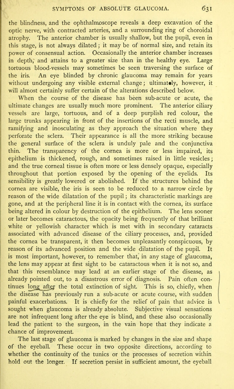 the blindness, and the ophthalmoscope reveals a deep excavation of the optic nerve, with contracted arteries, and a surrounding ring of choroidal atrophy. The anterior chamber is usually shallow, but the pupil, even in this stage, is not always dilated; it may be of normal size, and retain its power of consensual action. Occasionally the anterior chamber increases in depth, and attains to a greater size than in the healthy eye. Large tortuous blood-vessels may sometimes be seen traversing the surface of the iris. An eye blinded by chronic glaucoma may remain for years without undergoing any visible external change; ultimately, however, it will almost certainly suffer certain of the alterations described below. When the course of the disease has been sub-acute or acute, the ultimate changes are usually much more prominent. The anterior ciliary vessels are large, tortuous, and of a deep purplish red colour, the large trunks appearing in front of the insertions of the recti muscle, and ramifying and inosculating as they approach the situation where they perforate the sclera. Their appearance is all the more striking because the general surface of the sclera is unduly pale and the conjunctiva thin. The transparency of the cornea is more or less impaired, its epithelium is thickened, rough, and sometimes raised in little vesicles; and the true corneal tissue is often more or less densely opaque, especially throughout that portion exposed by the opening of the eyelids. Its sensibility is greatly lowered or abolished. If the structures behind the cornea are visible, the iris is seen to be reduced to a narrow circle by reason of the wide dilatation of the pupil; its characteristic markings are gone, and at the peripheral line it is in contact with the cornea, its surface being altered in colour by destruction of the epithelium. The lens sooner or later becomes cataractous, the opacity being frequently of that brilliant white or yellowish character which is met with in secondary cataracts associated with advanced disease of the ciliary processes, and, provided the cornea be transparent, it then becomes unpleasantly conspicuous, by reason of its advanced position and the wide dilatation of the pupil. It is most important, however, to remember that, in any stage of glaucoma, the lens may appear at first sight to be cataractous when it is not so, and that this resemblance may lead at an earlier stage of the disease, as already pointed out, to a disastrous error of diagnosis. Pain often con- tinues ]2^}^,_^^ the total extinction of sight. This is so, chiefly, when the disease has previously run a sub-acute or acute course, with sudden painful exacerbations. It is chiefly for the relief of pain that advice is sought when glaucoma is already absolute. Subjective visual sensations are not infrequent long after the eye is blind, and these also occasionally lead the patient to the surgeon, in the vain hope that they indicate a chance of improvement. The last stage of glaucoma is marked by changes in the size and shape of the eyeball. These occur in two opposite directions, according to whether the continuity of the tunics or the processes of secretion within hold out the longer. If secretion persist in sufficient amount, the eyeball