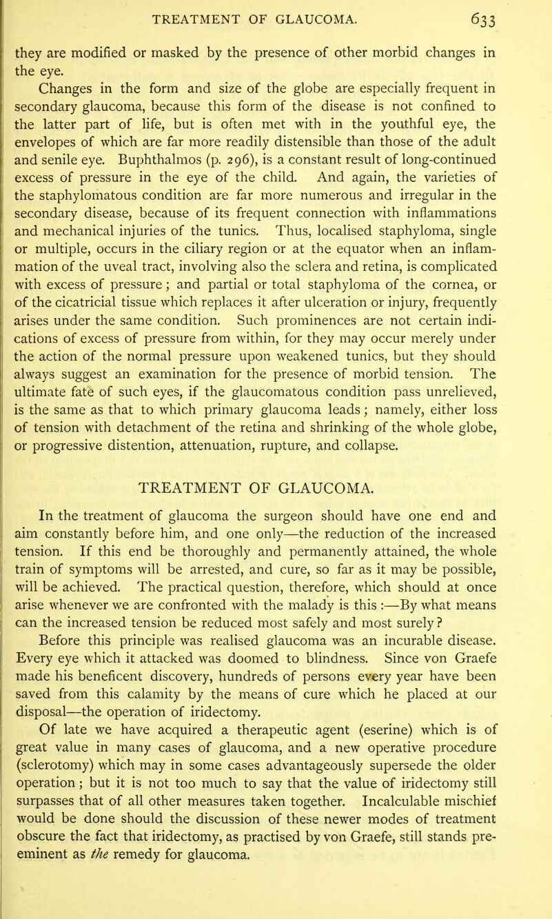 they are modified or masked by the presence of other morbid changes in the eye. Changes in the form and size of the globe are especially frequent in secondary glaucoma, because this form of the disease is not confined to the latter part of life, but is often met with in the youthful eye, the envelopes of which are far more readily distensible than those of the adult and senile eye. Buphthalmos (p. 296), is a constant result of long-continued excess of pressure in the eye of the child. And again, the varieties of the staphylomatous condition are far more numerous and irregular in the secondary disease, because of its frequent connection with inflammations and mechanical injuries of the tunics. Thus, locaHsed staphyloma, single or multiple, occurs in the ciliary region or at the equator when an inflam- mation of the uveal tract, involving also the sclera and retina, is complicated with excess of pressure; and partial or total staphyloma of the cornea, or of the cicatricial tissue which replaces it after ulceration or injury, frequently arises under the same condition. Such prominences are not certain indi- cations of excess of pressure from within, for they may occur merely under the action of the normal pressure upon weakened tunics, but they should always suggest an examination for the presence of morbid tension. The ultimate fate of such eyes, if the glaucomatous condition pass unrelieved, is the same as that to which primary glaucoma leads; namely, either loss of tension with detachment of the retina and shrinking of the whole globe, or progressive distention, attenuation, rupture, and collapse. TREATMENT OF GLAUCOMA. In the treatment of glaucoma the surgeon should have one end and aim constantly before him, and one only—the reduction of the increased tension. If this end be thoroughly and permanently attained, the whole train of symptoms will be arrested, and cure, so far as it may be possible, will be achieved. The practical question, therefore, which should at once arise whenever we are confronted with the malady is this :—By what means can the increased tension be reduced most safely and most surely ? Before this principle was realised glaucoma was an incurable disease. Every eye which it attacked was doomed to blindness. Since von Graefe made his beneficent discovery, hundreds of persons every year have been saved from this calamity by the means of cure which he placed at our disposal—the operation of iridectomy. Of late we have acquired a therapeutic agent (eserine) which is of great value in many cases of glaucoma, and a new operative procedure (sclerotomy) which may in some cases advantageously supersede the older operation; but it is not too much to say that the value of iridectomy still surpasses that of all other measures taken together. Incalculable mischief would be done should the discussion of these newer modes of treatment obscure the fact that iridectomy, as practised by von Graefe, still stands pre- eminent as the remedy for glaucoma.