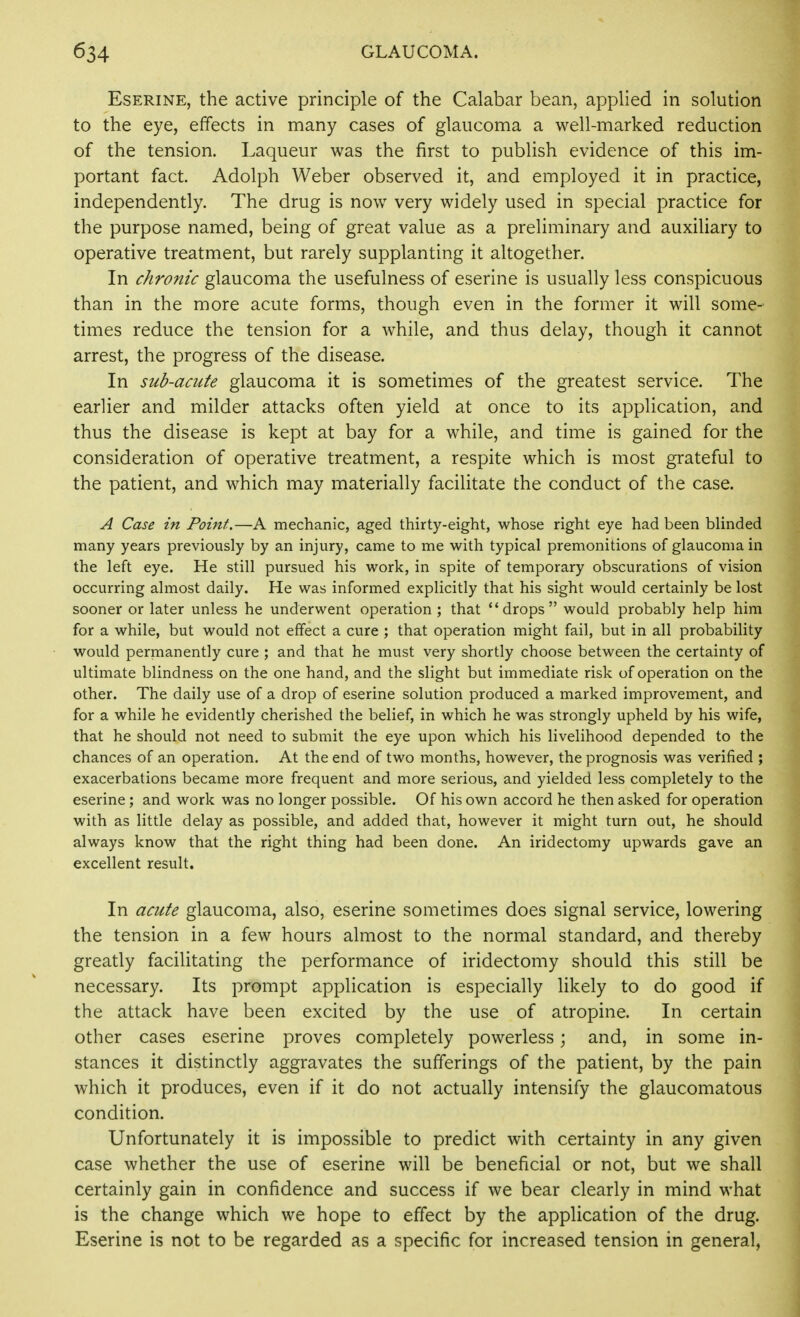 EsERiNE, the active principle of the Calabar bean, applied in solution to the eye, effects in many cases of glaucoma a well-marked reduction of the tension. Laqueur was the first to publish evidence of this im- portant fact. Adolph Weber observed it, and employed it in practice, independently. The drug is now very widely used in special practice for the purpose named, being of great value as a preliminary and auxiliary to operative treatment, but rarely supplanting it altogether. In chronic glaucoma the usefulness of eserine is usually less conspicuous than in the more acute forms, though even in the former it will some- times reduce the tension for a while, and thus delay, though it cannot arrest, the progress of the disease. In sub-acute glaucoma it is sometimes of the greatest service. The earlier and milder attacks often yield at once to its application, and thus the disease is kept at bay for a while, and time is gained for the consideration of operative treatment, a respite which is most grateful to the patient, and which may materially facilitate the conduct of the case. A Case in Point.—A mechanic, aged thirty-eight, whose right eye had been blinded many years previously by an injury, came to me with typical premonitions of glaucoma in the left eye. He still pursued his work, in spite of temporary obscurations of vision occurring almost daily. He was informed explicitly that his sight would certainly be lost sooner or later unless he underwent operation; that drops would probably help hira for a while, but would not effect a cure ; that operation might fail, but in all probability would permanently cure ; and that he must very shortly choose between the certainty of ultimate blindness on the one hand, and the slight but immediate risk of operation on the other. The daily use of a drop of eserine solution produced a marked improvement, and for a while he evidently cherished the belief, in which he was strongly upheld by his wife, that he should not need to submit the eye upon which his livelihood depended to the chances of an operation. At the end of two months, however, the prognosis was verified ; exacerbations became more frequent and more serious, and yielded less completely to the eserine ; and work was no longer possible. Of his own accord he then asked for operation with as little delay as possible, and added that, however it might turn out, he should always know that the right thing had been done. An iridectomy upwards gave an excellent result. In acute glaucoma, also, eserine sometimes does signal service, lowering the tension in a few hours almost to the normal standard, and thereby greatly facilitating the performance of iridectomy should this still be necessary. Its prompt application is especially likely to do good if the attack have been excited by the use of atropine. In certain other cases eserine proves completely powerless; and, in some in- stances it distinctly aggravates the sufferings of the patient, by the pain which it produces, even if it do not actually intensify the glaucomatous condition. Unfortunately it is impossible to predict with certainty in any given case whether the use of eserine will be beneficial or not, but we shall certainly gain in confidence and success if we bear clearly in mind what is the change which we hope to effect by the application of the drug. Eserine is not to be regarded as a specific for increased tension in general,