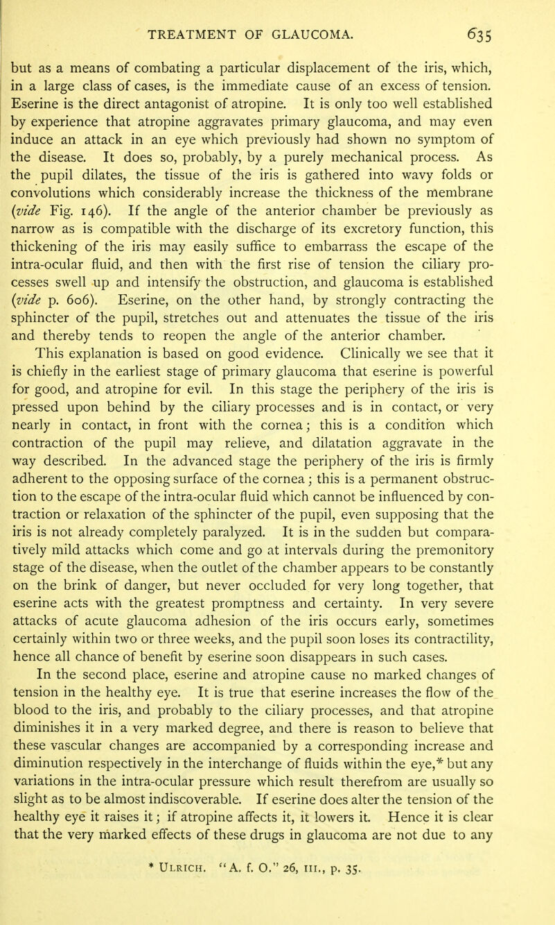 but as a means of combating a particular displacement of the iris, which, in a large class of cases, is the immediate cause of an excess of tension. Eserine is the direct antagonist of atropine. It is only too well established by experience that atropine aggravates primary glaucoma, and may even induce an attack in an eye which previously had shown no symptom of the disease. It does so, probably, by a purely mechanical process. As the pupil dilates, the tissue of the iris is gathered into wavy folds or convolutions which considerably increase the thickness of the membrane (vide Fig. 146). If the angle of the anterior chamber be previously as narrow as is compatible with the discharge of its excretory function, this thickening of the iris may easily suffice to embarrass the escape of the intra-ocular fluid, and then with the first rise of tension the ciliary pro- cesses swell up and intensify the obstruction, and glaucoma is established (vide p. 606). Eserine, on the other hand, by strongly contracting the sphincter of the pupil, stretches out and attenuates the tissue of the iris and thereby tends to reopen the angle of the anterior chamber. This explanation is based on good evidence. Clinically we see that it is chiefly in the earliest stage of primary glaucoma that eserine is powerful for good, and atropine for evil. In this stage the periphery of the iris is pressed upon behind by the cihary processes and is in contact, or very nearly in contact, in front with the cornea; this is a conditron which contraction of the pupil may relieve, and dilatation aggravate in the way described. In the advanced stage the periphery of the iris is firmly adherent to the opposing surface of the cornea; this is a permanent obstruc- tion to the escape of the intra-ocular fluid which cannot be influenced by con- traction or relaxation of the sphincter of the pupil, even supposing that the iris is not already completely paralyzed. It is in the sudden but compara- tively mild attacks which come and go at intervals during the premonitory stage of the disease, when the outlet of the chamber appears to be constantly on the brink of danger, but never occluded for very long together, that eserine acts with the greatest promptness and certainty. In very severe attacks of acute glaucoma adhesion of the iris occurs early, sometimes certainly within two or three weeks, and the pupil soon loses its contractility, hence all chance of benefit by eserine soon disappears in such cases. In the second place, eserine and atropine cause no marked changes of tension in the healthy eye. It is true that eserine increases the flow of the blood to the iris, and probably to the ciliary processes, and that atropine diminishes it in a very marked degree, and there is reason to believe that these vascular changes are accompanied by a corresponding increase and diminution respectively in the interchange of fluids within the eye,^ but any variations in the intra-ocular pressure which result therefrom are usually so slight as to be almost indiscoverable. If eserine does alter the tension of the healthy eye it raises it; if atropine affects it, it lowers it. Hence it is clear that the very marked effects of these drugs in glaucoma are not due to any ♦ Ulrich. ''A. f. O. 26, III., p. 35.