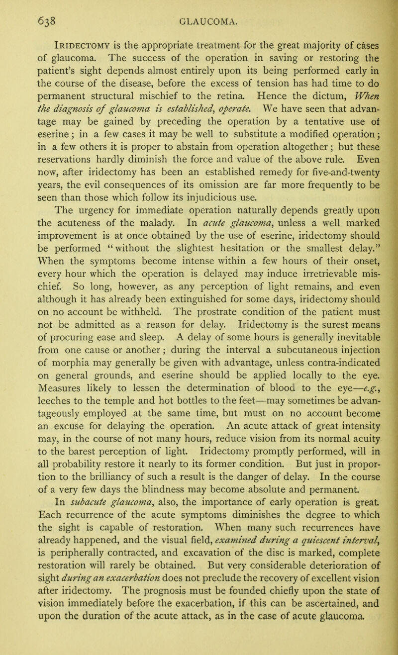 Iridectomy is the appropriate treatment for the great majority of cases of glaucoma. The success of the operation in saving or restoring the patient's sight depends almost entirely upon its being performed early in the course of the disease, before the excess of tension has had time to do permanent structural mischief to the retina. Hence the dictum, When the diagnosis of glaucoma is established, operate. We have seen that advan- tage may be gained by preceding the operation by a tentative use of eserine; in a few cases it may be well to substitute a modified operation; in a few others it is proper to abstain from operation altogether; but these reservations hardly diminish the force and value of the above rule. Even now, after iridectomy has been an established remedy for five-and-twenty years, the evil consequences of its omission are far more frequently to be seen than those which follow its injudicious use. The urgency for immediate operation naturally depends greatly upon the acuteness of the malady. In acute glaucoma, unless a well marked improvement is at once obtained by the use of eserine, iridectomy should be performed without the sHghtest hesitation or the smallest delay. When the symptoms become intense within a few hours of their onset, every hour which the operation is delayed may induce irretrievable mis- chief So long, however, as any perception of light remains, and even although it has already been extinguished for some days, iridectomy should on no account be withheld. The prostrate condition of the patient must not be admitted as a reason for delay. Iridectomy is the surest means of procuring ease and sleep. A delay of some hours is generally inevitable from one cause or another; during the interval a subcutaneous injection of morphia may generally be given with advantage, unless contra-indicated on general grounds, and eserine should be applied locally to the eye. Measures likely to lessen the determination of blood to the eye—e.g., leeches to the temple and hot bottles to the feet—may sometimes be advan- tageously employed at the same time, but must on no account become an excuse for delaying the operation. An acute attack of great intensity may, in the course of not many hours, reduce vision from its normal acuity to the barest perception of light. Iridectomy promptly performed, will in all probability restore it nearly to its former condition. But just in propor- tion to the brilliancy of such a result is the danger of delay. In the course of a very few days the blindness may become absolute and permanent. In subacute glaucoma, also, the importance of early operation is great. Each recurrence of the acute symptoms diminishes the degree to which the sight is capable of restoration. When many such recurrences have already happened, and the visual field, examined during a quiescent interval, is peripherally contracted, and excavation of the disc is marked, complete restoration will rarely be obtained. But very considerable deterioration of sight dm'ingan exacerbation does not preclude the recovery of excellent vision after iridectomy. The prognosis must be founded chiefly upon the state of vision immediately before the exacerbation, if this can be ascertained, and upon the duration of the acute attack, as in the case of acute glaucoma.