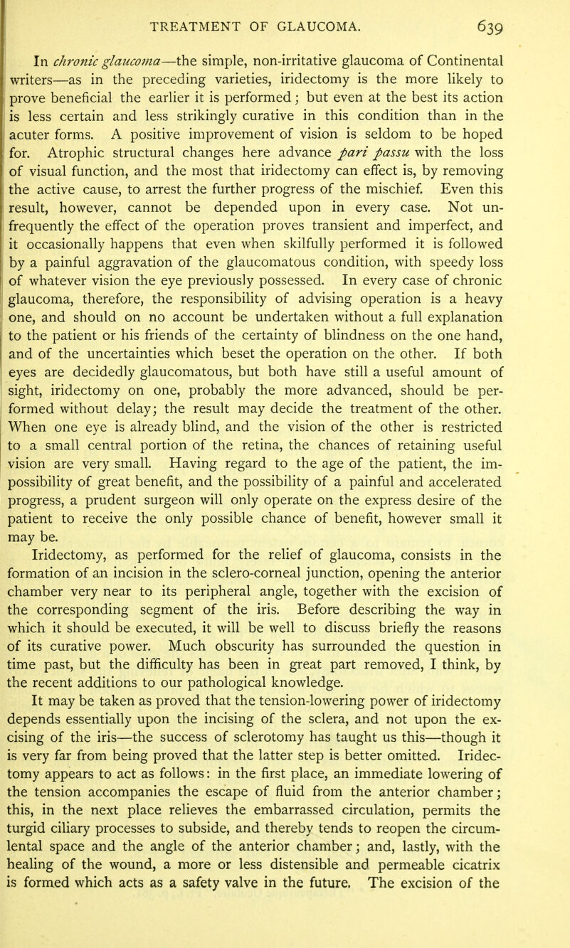In chronic glaucoma—the simple, non-irritative glaucoma of Continental writers—as in the preceding varieties, iridectomy is the more likely to i prove beneficial the earlier it is performed; but even at the best its action is less certain and less strikingly curative in this condition than in the acuter forms. A positive improvement of vision is seldom to be hoped for. Atrophic structural changes here advance pari passu with the loss of visual function, and the most that iridectomy can effect is, by removing the active cause, to arrest the further progress of the mischief. Even this result, however, cannot be depended upon in every case. Not un- frequently the effect of the operation proves transient and imperfect, and it occasionally happens that even when skilfully performed it is followed by a painful aggravation of the glaucomatous condition, with speedy loss of whatever vision the eye previously possessed. In every case of chronic glaucoma, therefore, the responsibility of advising operation is a heavy one, and should on no account be undertaken without a full explanation to the patient or his friends of the certainty of bHndness on the one hand, and of the uncertainties which beset the operation on the other. If both eyes are decidedly glaucomatous, but both have still a useful amount of sight, iridectomy on one, probably the more advanced, should be per- formed without delay; the result may decide the treatment of the other. When one eye is already blind, and the vision of the other is restricted to a small central portion of the retina, the chances of retaining useful vision are very small. Having regard to the age of the patient, the im- possibility of great benefit, and the possibility of a painful and accelerated progress, a prudent surgeon will only operate on the express desire of the patient to receive the only possible chance of benefit, however small it may be. Iridectomy, as performed for the relief of glaucoma, consists in the formation of an incision in the sclero-corneal junction, opening the anterior chamber very near to its peripheral angle, together with the excision of the corresponding segment of the iris. Before describing the way in which it should be executed, it will be well to discuss briefly the reasons of its curative power. Much obscurity has surrounded the question in time past, but the difficulty has been in great part removed, I think, by the recent additions to our pathological knowledge. It may be taken as proved that the tension-lowering power of iridectomy depends essentially upon the incising of the sclera, and not upon the ex- cising of the iris—the success of sclerotomy has taught us this—though it is very far from being proved that the latter step is better omitted. Iridec- tomy appears to act as follows: in the first place, an immediate lowering of the tension accompanies the escape of fluid from the anterior chamber; this, in the next place relieves the embarrassed circulation, permits the turgid ciliary processes to subside, and thereby tends to reopen the circum- lental space and the angle of the anterior chamber; and, lastly, with the healing of the wound, a more or less distensible and permeable cicatrix is formed which acts as a safety valve in the future. The excision of the