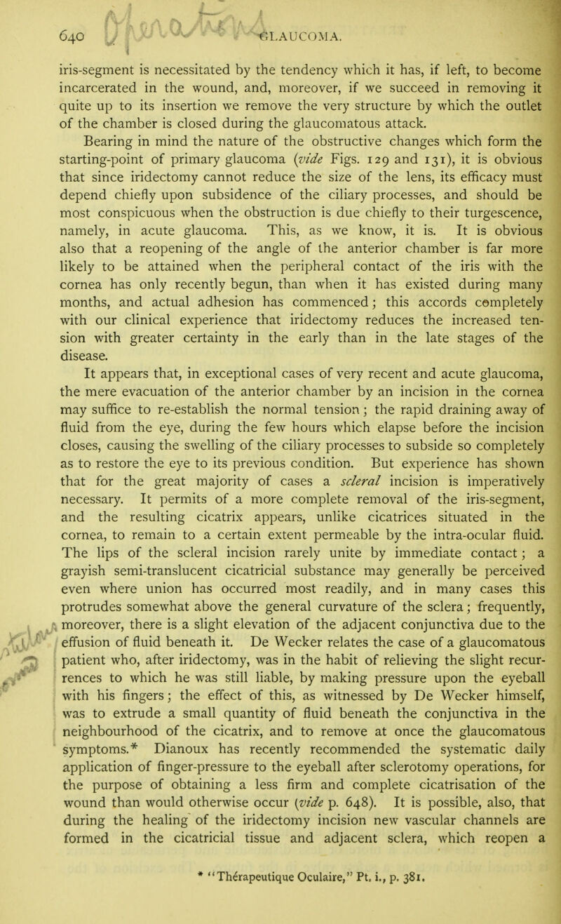 iris-segment is necessitated by the tendency which it has, if left, to become incarcerated in the wound, and, moreover, if we succeed in removing it quite up to its insertion we remove the very structure by which the outlet of the chamber is closed during the glaucomatous attack. Bearing in mind the nature of the obstructive changes which form the starting-point of primary glaucoma {vide Figs. 129 and 131), it is obvious that since iridectomy cannot reduce the size of the lens, its efficacy must depend chiefly upon subsidence of the ciliary processes, and should be most conspicuous when the obstruction is due chiefly to their turgescence, namely, in acute glaucoma. This, as we know, it is. It is obvious also that a reopening of the angle of the anterior chamber is far more likely to be attained when the peripheral contact of the iris with the cornea has only recently begun, than when it has existed during many months, and actual adhesion has commenced; this accords completely with our clinical experience that iridectomy reduces the increased ten- sion with greater certainty in the early than in the late stages of the disease. It appears that, in exceptional cases of very recent and acute glaucoma, the mere evacuation of the anterior chamber by an incision in the cornea may suffice to re-establish the normal tension; the rapid draining away of fluid from the eye, during the few hours which elapse before the incision closes, causing the swelling of the ciliary processes to subside so completely as to restore the eye to its previous condition. But experience has shown that for the great majority of cases a scleral incision is imperatively necessary. It permits of a more complete removal of the iris-segment, and the resulting cicatrix appears, unlike cicatrices situated in the cornea, to remain to a certain extent permeable by the intra-ocular fluid. The lips of the scleral incision rarely unite by immediate contact; a grayish semi-translucent cicatricial substance may generally be perceived even where union has occurred most readily, and in many cases this protrudes somewhat above the general curvature of the sclera; frequently, moreover, there is a slight elevation of the adjacent conjunctiva due to the ; effusion of fluid beneath it. De Wecker relates the case of a glaucomatous ; patient who, after iridectomy, was in the habit of relieving the slight recur- ! rences to which he was still liable, by making pressure upon the eyeball with his fingers; the effect of this, as witnessed by De Wecker himself, was to extrude a small quantity of fluid beneath the conjunctiva in the / neighbourhood of the cicatrix, and to remove at once the glaucomatous symptoms.* Dianoux has recently recommended the systematic daily application of finger-pressure to the eyeball after sclerotomy operations, for the purpose of obtaining a less firm and complete cicatrisation of the wound than would otherwise occur [^ide p. 648). It is possible, also, that during the healing of the iridectomy incision new vascular channels are formed in the cicatricial tissue and adjacent sclera, which reopen a * Therapeutique Oculaire, Pt. i,, p. 381.