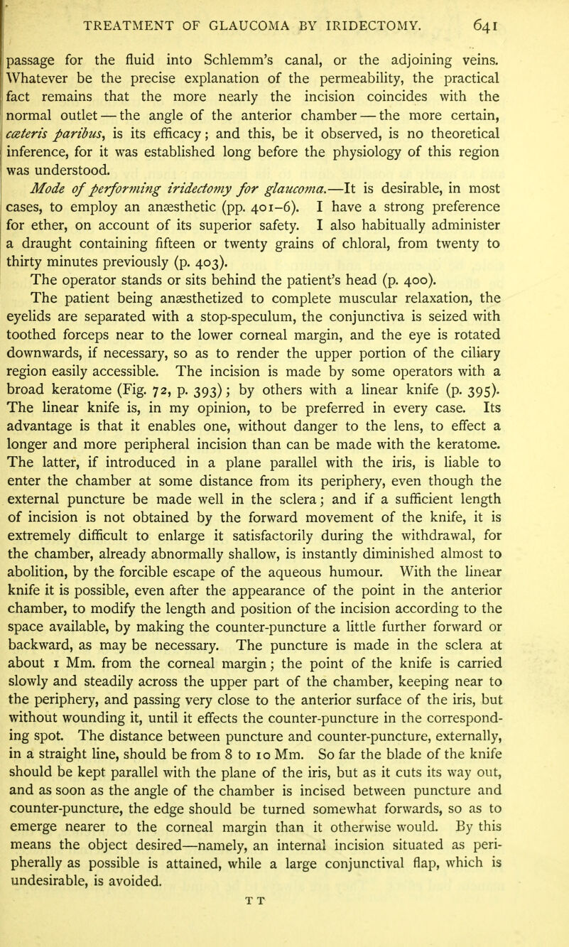 (passage for the fluid into Schlemm's canal, or the adjoining veins, j Whatever be the precise explanation of the permeability, the practical I fact remains that the more nearly the incision coincides with the j[ normal outlet — the angle of the anterior chamber — the more certain, cceteris paribus, is its efficacy; and this, be it observed, is no theoretical inference, for it was established long before the physiology of this region was understood. Mode of performing iridectomy for glaucoma,—It is desirable, in most cases, to employ an anaesthetic (pp. 401-6). I have a strong preference for ether, on account of its superior safety. I also habitually administer a draught containing fifteen or twenty grains of chloral, from twenty to thirty minutes previously (p. 403). The operator stands or sits behind the patient's head (p. 400). The patient being anaesthetized to complete muscular relaxation, the eyelids are separated with a stop-speculum, the conjunctiva is seized with toothed forceps near to the lower corneal margin, and the eye is rotated downwards, if necessary, so as to render the upper portion of the ciliary region easily accessible. The incision is made by some operators with a broad keratome (Fig. 72, p. 393); by others with a Hnear knife (p. 395)0 The linear knife is, in my opinion, to be preferred in every case. Its advantage is that it enables one, without danger to the lens, to effect a longer and more peripheral incision than can be made with the keratome. The latter, if introduced in a plane parallel with the iris, is liable to enter the chamber at some distance from its periphery, even though the external puncture be made well in the sclera; and if a sufficient length of incision is not obtained by the forward movement of the knife, it is extremely difficult to enlarge it satisfactorily during the withdrawal, for the chamber, already abnormally shallow, is instantly diminished almost to abolition, by the forcible escape of the aqueous humour. With the linear knife it is possible, even after the appearance of the point in the anterior chamber, to modify the length and position of the incision according to the space available, by making the counter-puncture a little further forward or backward, as may be necessary. The puncture is made in the sclera at about I Mm. from the corneal margin; the point of the knife is carried slowly and steadily across the upper part of the chamber, keeping near to the periphery, and passing very close to the anterior surface of the iris, but without wounding it, until it effects the counter-puncture in the correspond- ing spot. The distance between puncture and counter-puncture, externally, in a straight line, should be from 8 to 10 Mm. So far the blade of the knife should be kept parallel with the plane of the iris, but as it cuts its way out, and as soon as the angle of the chamber is incised between puncture and counter-puncture, the edge should be turned somewhat forwards, so as to emerge nearer to the corneal margin than it otherwise would. By this means the object desired—namely, an internal incision situated as peri- pherally as possible is attained, while a large conjunctival flap, which is undesirable, is avoided. T T