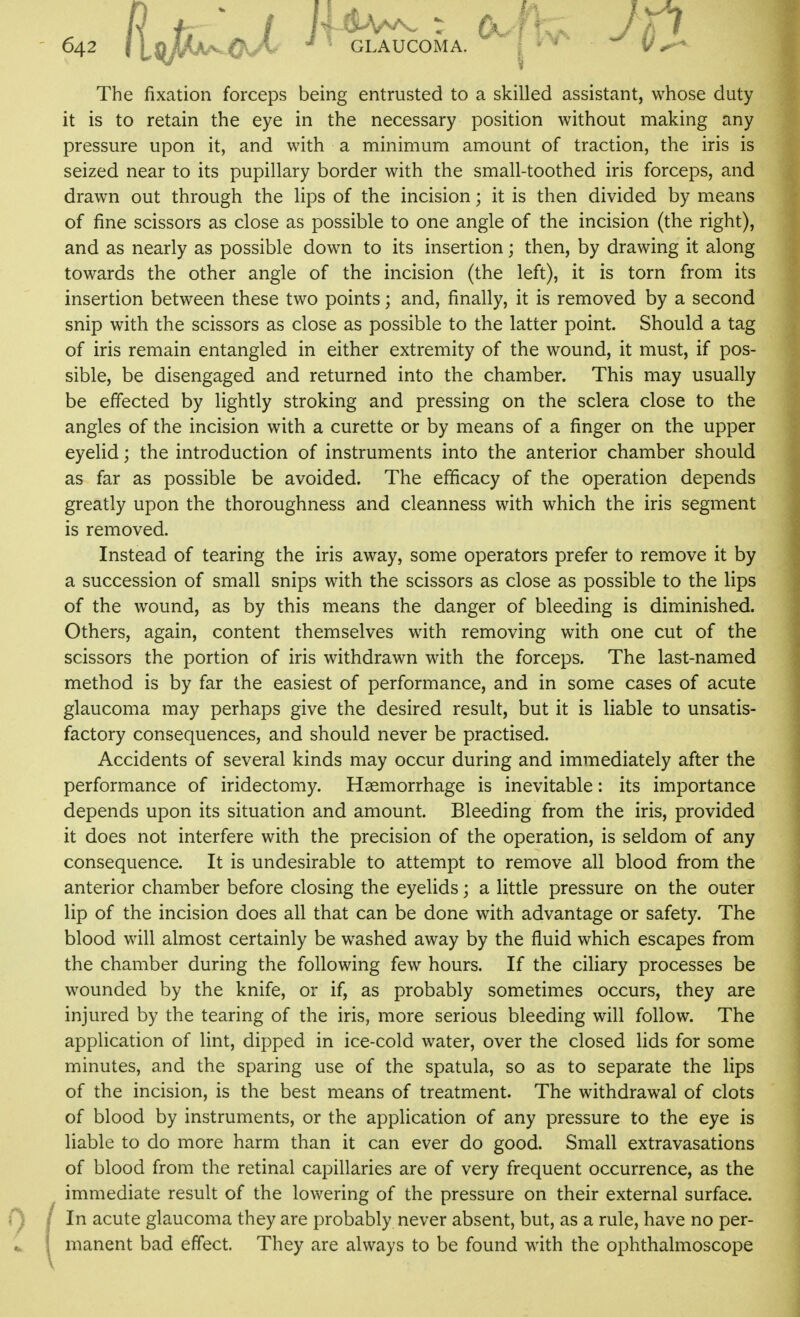 The fixation forceps being entrusted to a skilled assistant, whose duty it is to retain the eye in the necessary position without making any pressure upon it, and with a minimum amount of traction, the iris is seized near to its pupillary border with the small-toothed iris forceps, and drawn out through the lips of the incision; it is then divided by means of fine scissors as close as possible to one angle of the incision (the right), and as nearly as possible down to its insertion; then, by drawing it along towards the other angle of the incision (the left), it is torn from its insertion between these two points; and, finally, it is removed by a second snip with the scissors as close as possible to the latter point. Should a tag of iris remain entangled in either extremity of the wound, it must, if pos- sible, be disengaged and returned into the chamber. This may usually be effected by lightly stroking and pressing on the sclera close to the angles of the incision with a curette or by means of a finger on the upper eyelid; the introduction of instruments into the anterior chamber should as far as possible be avoided. The efficacy of the operation depends greatly upon the thoroughness and cleanness with which the iris segment is removed. Instead of tearing the iris away, some operators prefer to remove it by a succession of small snips with the scissors as close as possible to the lips of the wound, as by this means the danger of bleeding is diminished. Others, again, content themselves with removing with one cut of the scissors the portion of iris withdrawn with the forceps. The last-named method is by far the easiest of performance, and in some cases of acute glaucoma may perhaps give the desired result, but it is liable to unsatis- factory consequences, and should never be practised. Accidents of several kinds may occur during and immediately after the performance of iridectomy. Haemorrhage is inevitable: its importance depends upon its situation and amount. Bleeding from the iris, provided it does not interfere with the precision of the operation, is seldom of any consequence. It is undesirable to attempt to remove all blood from the anterior chamber before closing the eyelids; a little pressure on the outer lip of the incision does all that can be done with advantage or safety. The blood will almost certainly be washed away by the fluid which escapes from the chamber during the following few hours. If the ciliary processes be wounded by the knife, or if, as probably sometimes occurs, they are injured by the tearing of the iris, more serious bleeding will follow. The application of lint, dipped in ice-cold water, over the closed lids for some minutes, and the sparing use of the spatula, so as to separate the lips of the incision, is the best means of treatment. The withdrawal of clots of blood by instruments, or the application of any pressure to the eye is liable to do more harm than it can ever do good. Small extravasations of blood from the retinal capillaries are of very frequent occurrence, as the immediate result of the lowering of the pressure on their external surface. In acute glaucoma they are probably never absent, but, as a rule, have no per- manent bad effect. They are always to be found with the ophthalmoscope