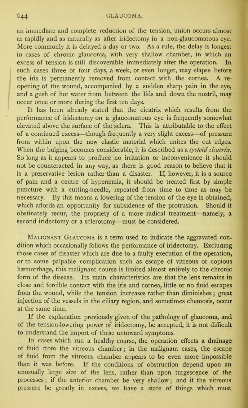an immediate and complete reduction of the tension, union occurs almost as rapidly and as naturally as after iridectomy in a non-glaucomatous eye. More commonly it is delayed a day or two. As a rule, the delay is longest in cases of chronic glaucoma, with very shallow chamber, in which an excess of tension is still discoverable immediately after the operation. In i such cases three or four days, a week, or even longer, may elapse before j the iris is permanently removed from contact with the cornea. A re- : opening of the wound, accompanied by a sudden sharp pain in the eye, ' and a gush of hot water from between the lids and down the nostril, may occur once or more during the first ten days. It has been already stated that the cicatrix which results from the performance of iridectomy on a glaucomatous eye is frequently somewhat elevated above the surface of the sclera. This is attributable to the effect of a continued excess—though frequently a very slight excess—of pressure from within upon the new elastic material which unites the cut edges. When the bulging becomes considerable, it is described as a cystoid cicatrix. So long as it appears to produce no irritation or inconvenience it should not be counteracted in any way, as there is good reason to believe that it is a preservative lesion rather than a disaster. If, however, it is a source of pain and a centre of hypersemia, it should be treated first by simple puncture with a cutting-needle, repeated from time to time as may be necessary. By this means a lowering of the tension of the eye is obtained, which affords an opportunity for subsidence of the protrusion. Should it obstinately recur, the propriety of a more radical treatment—namely, a second iridectomy or a sclerotomy—must be considered. Malignant Glaucoma is a term used to indicate the aggravated con- dition which occasionally follows the performance of iridectomy. Excluamg those cases of disaster which are due to a faulty execution of the operation, or to some palpable complication such as escape of vitreous or copious haemorrhage, this malignant course is limited almost entirely to the chronic form of the disease. Its main characteristics are that the lens remains in close and forcible contact with the iris and cornea, little or no fluid escapes from the wound, while the tension increases rather than diminishes; great injection of the vessels in the ciliary region, and sometimes chemosis, occur at the same time. If the explanation previously given of the pathology of glaucoma, and of the tension-lowering power of iridectomy, be accepted, it is not difficult to understand the import of these untoward symptoms. In cases which run a healthy course, the operation effects a drainage of fluid from the vitreous chamber; in the malignant cases, the escape of fluid from the vitreous chamber appears to be even more impossible than it was before. If the conditions of obstruction depend upon an unusually large size of the lens, rather than upon turgescence of the processes; if the anterior chamber be very shallow; and if the vitreous pressure be greatly in excess, we have a state of things which must