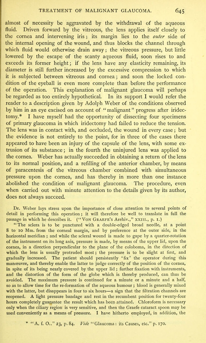 almost of necessity be aggravated by the withdrawal of the aqueous fluid. Driven forward by the vitreous, the lens applies itself closely to the cornea and intervening iris ; its margin lies to the outer side of the internal opening of the wound, and thus blocks the channel through which fluid would otherwise drain away; the vitreous pressure, but little lowered by the escape of the scanty aqueous fluid, soon rises to and exceeds its former height; if the lens have any elasticity remaining, its diameter is still further increased by the excessive compression to which it is subjected between vitreous and cornea; and soon the locked con- dition of the eyeball is even more complete than before the performance of the operation. This explanation of malignant glaucoma will perhaps be regarded as too entirely hypothetical. In its support I would refer the reader to a description given by Adolph Weber of the conditions observed by him in an eye excised on account of  malignant progress after iridec- tomy.^ I have myself had the opportunity of dissecting four specimens of primary glaucoma in which iridectomy had failed to reduce the tension. The lens was in contact with, and occluded, the wound in every case; but the evidence is not entirely to the point, for in three of the cases there appeared to have been an injury of the capsule of the lens, with some ex- trusion of its substance; in the fourth the uninjured lens was applied to the cornea. Weber has actually succeeded in obtaining a return of the lens to its normal position, and a refilling of the anterior chamber, by means of paracentesis of the vitreous chamber combined with simultaneous pressure upon the cornea, and has thereby in more than one instance abolished the condition of malignant glaucoma. The procedure, even when carried out with minute attention to the details given by its author, does not always succeed. Dr. Weber lays stress upon the importance of close attention to several points of detail in performing this operation; it will therefore be well to translate in full the passage in which he describes it. (Von Graefe's Archiv., xxiil., p. i.) *' The sclera is to be punctured with a double-edged broad needle, at a point 8 to 10 Mm. from the corneal margin, and by preference at the outer side, in the horizontal meridian ; and while the scleral wound is made to gape by a quarter-rotation of the instrument on its long axis, pressure is made, by means of the upper lid, upon the cornea, in a direction perpendicular to the plane of the coloboma, in the direction of which the lens is usually protruded most; the pressure is to be slight at first, and gradually increased. The patient should persistently * fix' the operator during this manoeuvre, and thereby enable the latter to judge correctly of the position of the cornea, in spite of its being nearly covered by the upper lid ; further fixation with instruments, and the distortion of the form of the globe which is thereby produced, can thus be avoided. The maximum pressure is continued for a minute or a minute and a half, so as to allow time for the re-formation of the aqueous humour ; blood is generally mixed with the latter, but disappears in four to six hours—a sign that the filtration channels are reopened. A light pressure bandage and rest in the recumbent position for twenty-four hours completely guarantee the result which has been attained. Chloroform is necessary only when the ciliary region is very sensitive, and then the Graefe cataract spoon may be used conveniently as a means of pressure. I have hitherto employed, in addition, the * A. f. O.. 23, p. 84. Vide Glaucoma: its Causes, etc. p. 170.