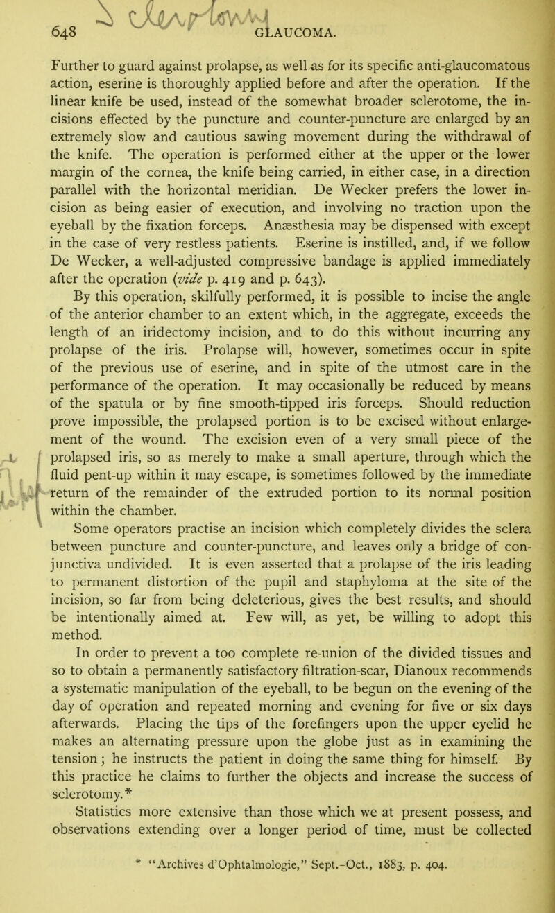 Further to guard against prolapse, as well as for its specific anti-glaucomatous action, eserine is thoroughly applied before and after the operation. If the linear knife be used, instead of the somewhat broader sclerotome, the in- cisions effected by the puncture and counter-puncture are enlarged by an extremely slow and cautious sawing movement during the withdrawal of the knife. The operation is performed either at the upper or the lower margin of the cornea, the knife being carried, in either case, in a direction parallel with the horizontal meridian. De Wecker prefers the lower in- cision as being easier of execution, and involving no traction upon the eyeball by the fixation forceps. Anaesthesia may be dispensed with except in the case of very restless patients. Eserine is instilled, and, if we follow De Wecker, a well-adjusted compressive bandage is applied immediately after the operation {vide p. 419 and p. 643). By this operation, skilfully performed, it is possible to incise the angle of the anterior chamber to an extent which, in the aggregate, exceeds the length of an iridectomy incision, and to do this without incurring any prolapse of the iris. Prolapse will, however, sometimes occur in spite of the previous use of eserine, and in spite of the utmost care in the performance of the operation. It may occasionally be reduced by means of the spatula or by fine smooth-tipped iris forceps. Should reduction prove impossible, the prolapsed portion is to be excised without enlarge- ment of the wound. The excision even of a very small piece of the prolapsed iris, so as merely to make a small aperture, through which the fluid pent-up within it may escape, is sometimes followed by the immediate return of the remainder of the extruded portion to its normal position within the chamber. Some operators practise an incision which completely divides the sclera between puncture and counter-puncture, and leaves only a bridge of con- junctiva undivided. It is even asserted that a prolapse of the iris leading to permanent distortion of the pupil and staphyloma at the site of the incision, so far from being deleterious, gives the best results, and should be intentionally aimed at. Few will, as yet, be willing to adopt this method. In order to prevent a too complete re-union of the divided tissues and so to obtain a permanently satisfactory filtration-scar, Dianoux recommends a systematic manipulation of the eyeball, to be begun on the evening of the day of operation and repeated morning and evening for five or six days afterwards. Placing the tips of the forefingers upon the upper eyelid he makes an alternating pressure upon the globe just as in examining the tension; he instructs the patient in doing the same thing for himself. By this practice he claims to further the objects and increase the success of sclerotomy.* Statistics more extensive than those which we at present possess, and observations extending over a longer period of time, must be collected * Archives d'Ophtahnologie, Sept.-Oct., 1883, p. 404.