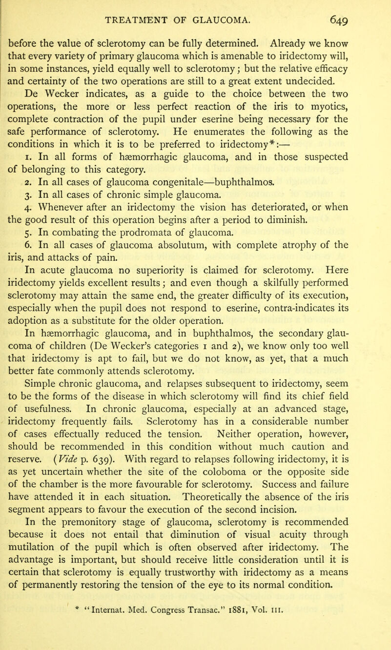 before the value of sclerotomy can be fully determined. Already we know ! that every variety of primary glaucoma which is amenable to iridectomy will, : in some instances, yield equally well to sclerotomy; but the relative efficacy and certainty of the two operations are still to a great extent undecided. De Wecker indicates, as a guide to the choice between the two operations, the more or less perfect reaction of the iris to myotics, complete contraction of the pupil under eserine being necessary for the safe performance of sclerotomy. He enumerates the following as the conditions in which it is to be preferred to iridectomy^:— 1. In all forms of haemorrhagic glaucoma, and in those suspected of belonging to this category. 2. In all cases of glaucoma congenitale—buphthalmos. 3. In all cases of chronic simple glaucoma. 4. Whenever after an iridectomy the vision has deteriorated, or when the good result of this operation begins after a period to diminish. 5. In combating the prodromata of glaucoma. 6. In all cases of glaucoma absolutum, with complete atrophy of the iris, and attacks of pain. In acute glaucoma no superiority is claimed for sclerotomy. Here iridectomy yields excellent results; and even though a skilfully performed sclerotomy may attain the same end, the greater difficulty of its execution, especially when the pupil does not respond to eserine, contra-indicates its adoption as a substitute for the older operation. In haemorrhagic glaucoma, and in buphthalmos, the secondary glau- coma of children (De Wecker's categories i and 2), we know only too well that iridectomy is apt to fail, but we do not know, as yet, that a much better fate commonly attends sclerotomy. Simple chronic glaucoma, and relapses subsequent to iridectomy, seem to be the forms of the disease in which sclerotomy will find its chief field of usefulness. In chronic glaucoma, especially at an advanced stage, iridectomy frequently fails. Sclerotomy has in a considerable number of cases effectually reduced the tension. Neither operation, however, should be recommended in this condition without much caution and reserve. (Vide p. 639). With regard to relapses following iridectomy, it is as yet uncertain whether the site of the coloboma or the opposite side of the chamber is the more favourable for sclerotomy. Success and failure have attended it in each situation. Theoretically the absence of the iris segment appears to favour the execution of the second incision. In the premonitory stage of glaucoma, sclerotomy is recommended because it does not entail that diminution of visual acuity through mutilation of the pupil which is often observed after iridectomy. The advantage is important, but should receive little consideration until it is certain that sclerotomy is equally trustworthy with iridectomy as a means of permanently restoring the tension of the eye to its normal condition. * Intemat. Med. Congress Transac. 1881, Vol. ill.