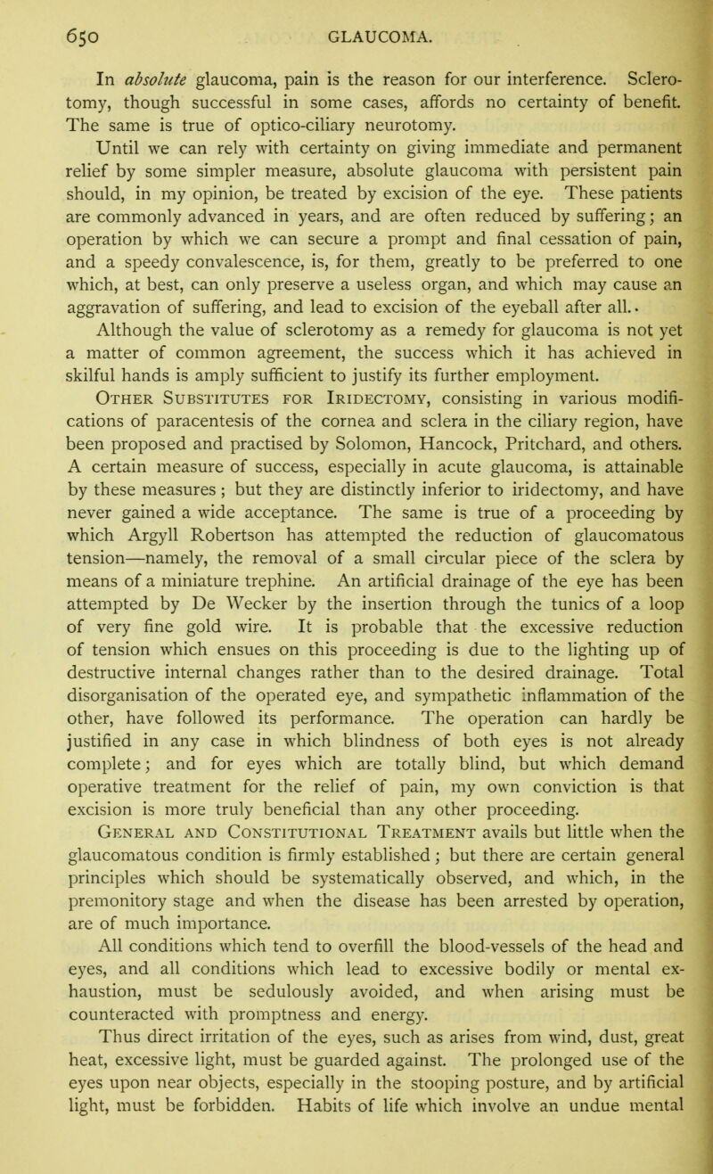 In absolute glaucoma, pain is the reason for our interference. Sclero- tomy, though successful in some cases, affords no certainty of benefit. The same is true of optico-ciliary neurotomy. Until we can rely with certainty on giving immediate and permanent relief by some simpler measure, absolute glaucoma with persistent pain should, in my opinion, be treated by excision of the eye. These patients are commonly advanced in years, and are often reduced by suffering; an operation by which we can secure a prompt and final cessation of pain, and a speedy convalescence, is, for them, greatly to be preferred to one which, at best, can only preserve a useless organ, and which may cause an aggravation of suffering, and lead to excision of the eyeball after all.. Although the value of sclerotomy as a remedy for glaucoma is not yet a matter of common agreement, the success which it has achieved in skilful hands is amply sufficient to justify its further employment. Other Substitutes for Iridectomy, consisting in various modifi- cations of paracentesis of the cornea and sclera in the ciliary region, have been proposed and practised by Solomon, Hancock, Pritchard, and others. A certain measure of success, especially in acute glaucoma, is attainable by these measures ; but they are distinctly inferior to iridectomy, and have never gained a wide acceptance. The same is true of a proceeding by which Argyll Robertson has attempted the reduction of glaucomatous tension—namely, the removal of a small circular piece of the sclera by means of a miniature trephine. An artificial drainage of the eye has been attempted by De Wecker by the insertion through the tunics of a loop of very fine gold wire. It is probable that the excessive reduction of tension which ensues on this proceeding is due to the lighting up of destructive internal changes rather than to the desired drainage. Total disorganisation of the operated eye, and sympathetic inflammation of the other, have followed its performance. The operation can hardly be justified in any case in which blindness of both eyes is not already complete; and for eyes w^hich are totally blind, but which demand operative treatment for the relief of pain, my own conviction is that excision is more truly beneficial than any other proceeding. General and Constitutional Treatment avails but little when the glaucomatous condition is firmly established; but there are certain general principles which should be systematically observed, and which, in the premonitory stage and when the disease has been arrested by operation, are of much importance. All conditions which tend to overfill the blood-vessels of the head and eyes, and all conditions which lead to excessive bodily or mental ex- haustion, must be sedulously avoided, and when arising must be counteracted with promptness and energ)-. Thus direct irritation of the eyes, such as arises from wind, dust, great heat, excessive light, must be guarded against. The prolonged use of the eyes upon near objects, especially in the stooping posture, and by artificial light, must be forbidden. Habits of life which involve an undue mental