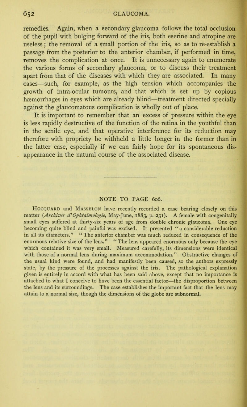 remedies. Again, when a secondary glaucoma follows the total occlusion of the pupil with bulging forward of the iris, both eserine and atropine are useless; the removal of a small portion of the iris, so as to re-establish a passage from the posterior to the anterior chamber, if performed in time, removes the complication at once. It is unnecessary again to enumerate the various forms of secondary glaucoma, or to discuss their treatment apart from that of the diseases with which they are associated. In many cases—such, for example, as the high tension which accompanies the growth of intra-ocular tumours, and that which is set up by copious haemorrhages in eyes which are already blind—treatment directed specially against the glaucomatous complication is wholly out of place. It is important to remember that an excess of pressure within the eye is less rapidly destructive of the function of the retina in the youthful than in the senile eye, and that operative interference for its reduction may therefore with propriety be withheld a little longer in the former than in the latter case, especially if we can fairly hope for its spontaneous dis- appearance in the natural course of the associated disease. NOTE TO PAGE 606. HocQUARD and Masselon have recently recorded a case bearing closely on this matter {Archives d''Ophtalmologie^ May-June, 1883, p. 231). A female with congenitally small eyes suffered at thirty-six years of age from double chronic glaucoma. One eye becoming quite blind and painful was excised. It presented '* a considerable reduction in all its diameters. **The anterior chamber was much reduced in consequence of the enormous relative size of the lens. The lens appeared enormous only because the eye which contained it was very small. Measured carefully, its dimensions were identical with those of a normal lens during maximum accommodation. Obstructive changes of the usual kind were found, and had manifestly been caused, so the authors expressly state, by the pressure of the processes against the iris. The pathological explanation given is entirely in accord with what has been said above, except that no importance is attached to what I conceive to have been the essential factor—the disproportion between the lens and its surroundings. The case establishes the important fact that the lens may attain to a normal size, though the dimensions of the globe are subnormal.