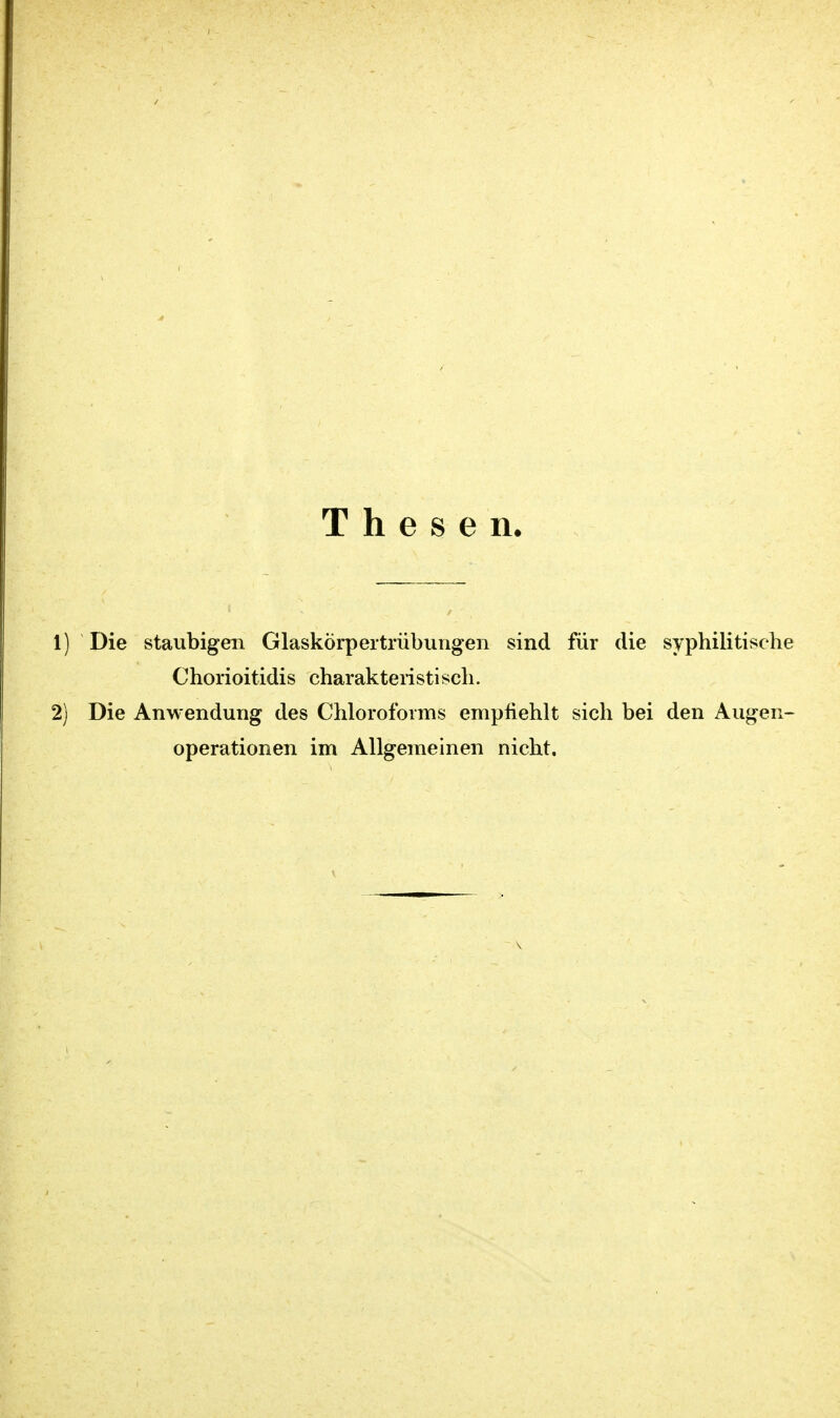 Thesen 1) Die staubigen Glaskörpertrübungen sind für die syphilitische Chorioitidis charakteristisch. 2) Die Anwendung des Chloroforms empfiehlt sich bei den Augen- operationen im Allgemeinen nicht.