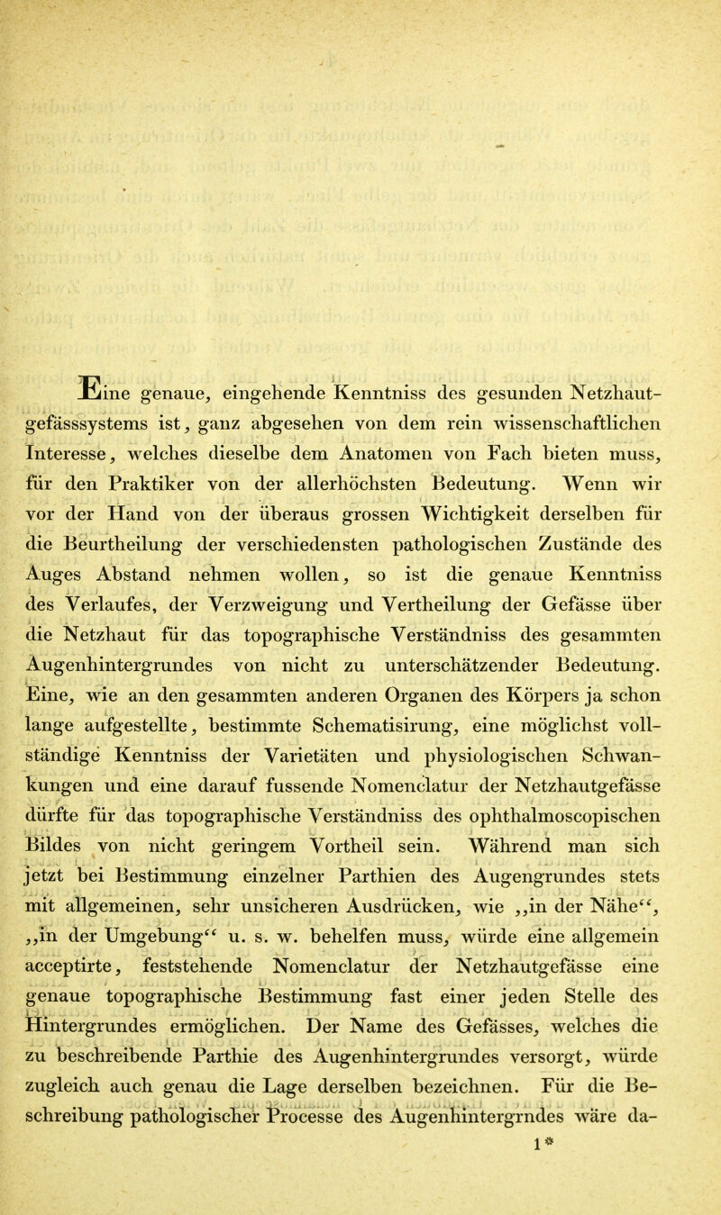 Eine genaue^ eingehende Kenntniss des gesunden Netzhaut- gefässsystems ist, ganz abgesehen von dem rein wissenschaftlichen Interesse, welches dieselbe dem Anatomen von Fach bieten muss, für den Praktiker von der allerhöchsten Bedeutung. Wenn wir vor der Hand von der überaus grossen Wichtigkeit derselben für die Beurtheilung der verschiedensten pathologischen Zustände des Auges Abstand nehmen wollen, so ist die genaue Kenntniss des Verlaufes, der Verzweigung und Vertheilung der Gefässe über die Netzhaut für das topographische Verständniss des gesammten Augenhintergrundes von nicht zu unterschätzender Bedeutung. Eine, wie an den gesammten anderen Organen des Körpers ja schon lange aufgestellte, bestimmte Schematisirung, eine möglichst voll- ständige Kenntniss der Varietäten und physiologischen Schwan- kungen und eine darauf fussende Nomenclatur der Netzhautgefässe dürfte für das topographische Verständniss des ophthalmoscopischen Bildes von nicht geringem Vortheil sein. Während man sich jetzt bei Bestimmung einzelner Parthien des Augengrundes stets mit allgemeinen, sehr unsicheren Ausdrücken, wie ,,in der Nähe^% „in der Umgebung u. s. w. behelfen muss, würde eine allgemein acceptirte, feststehende Nomenclatur der Netzhautgefässe eine genaue topographische Bestimmung fast einer jeden Stelle des Hintergrundes ermöglichen. Der Name des Gefässes, welches die zu beschreibende Parthie des Augenhintergrundes versorgt, würde zugleich auch genau die Lage derselben bezeichnen. Für die Be- schreibung pathologischer Processe des Augenhintergrndes wäre da- 1*