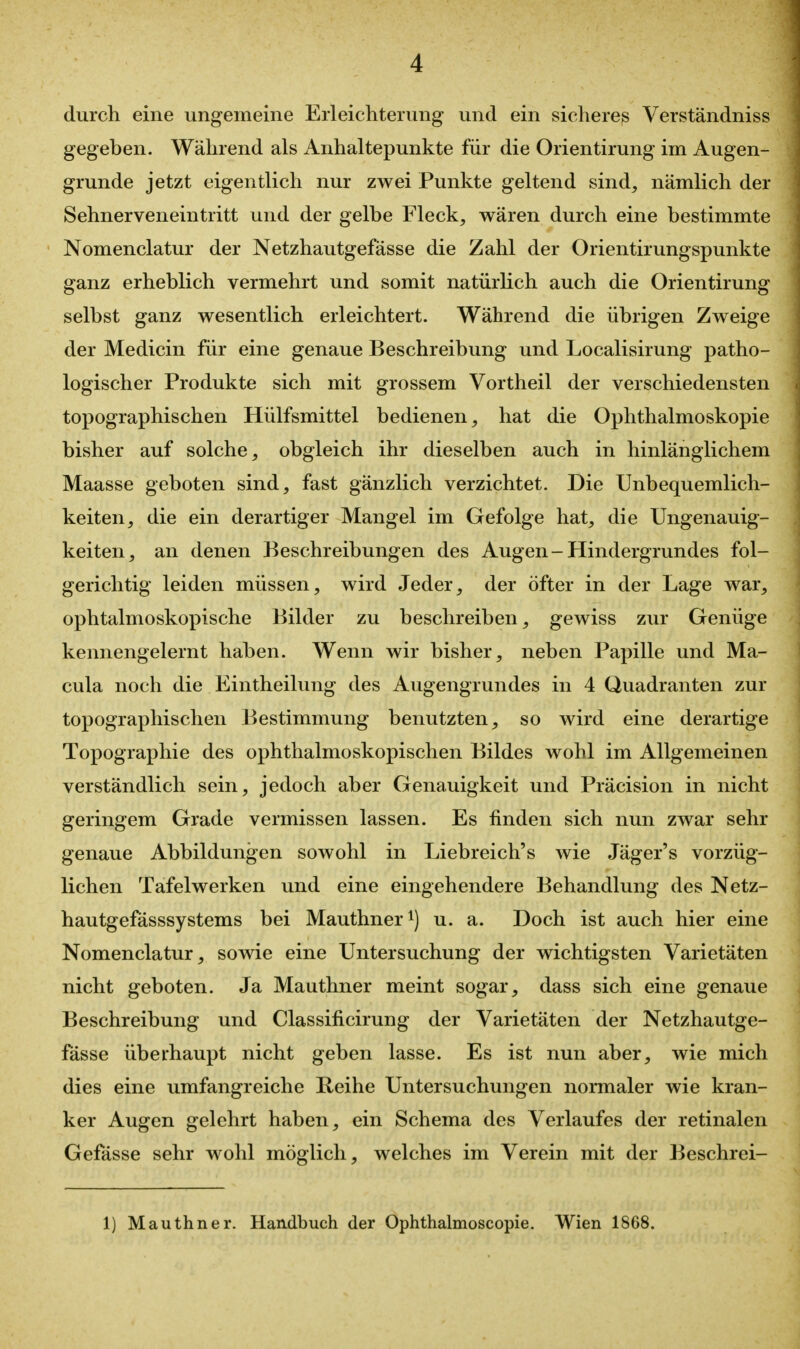 durch eine ungemeine Erleichterung und ein sichereß Verständniss gegeben. Während als Anhaltepunkte für die Orientirung im Augen- grunde jetzt eigentlich nur zwei Punkte geltend sind, nämlich der Sehnerveneintritt und der gelbe Fleck, wären durch eine bestimmte Nomenclatur der Netzhautgefässe die Zahl der Orientirungspunkte ganz erheblich vermehrt und somit natürlich auch die Orientirung selbst ganz wesentlich erleichtert. Während die übrigen Zweige der Medicin für eine genaue Beschreibung und Localisirung patho- logischer Produkte sich mit grossem Vortheil der verschiedensten topographischen Hülfsmittel bedienen, hat die Ophthalmoskopie bisher auf solche, obgleich ihr dieselben auch in hinlänglichem Maasse geboten sind, fast gänzlich verzichtet. Die Unbequemlich- keiten, die ein derartiger Mangel im Gefolge hat, die Ungenauig- keiten, an denen Beschreibungen des Augen - Hindergrundes fol- gerichtig leiden müssen, wird Jeder, der öfter in der Lage war, ophtalmoskopische Bilder zu beschreiben, gewiss zur Genüge kennengelernt haben. Wenn wir bisher, neben Papille und Ma- cula noch die Eintheilung des Augengrundes in 4 Quadranten zur topographischen Bestimmung benutzten, so wird eine derartige Topographie des ophthalmoskopischen Bildes wohl im Allgemeinen verständlich sein, jedoch aber Genauigkeit und Präcision in nicht geringem Grade vermissen lassen. Es finden sich nun zwar sehr genaue Abbildungen sowohl in Liebreich's wie Jäger's vorzüg- lichen Tafelwerken und eine eingehendere Behandlung des Netz- hautgefässsystems bei Mauthner^) u. a. Doch ist auch hier eine Nomenclatur, sowie eine Untersuchung der wichtigsten Varietäten nicht geboten. Ja Mauthner meint sogar, dass sich eine genaue Beschreibung und Classificirung der Varietäten der Netzhautge- fässe überhaupt nicht geben lasse. Es ist nun aber, wie mich dies eine umfangreiche Reihe Untersuchungen normaler wie kran- ker Augen gelehrt haben, ein Schema des Verlaufes der retinalen Gefässe sehr wohl möglich, welches im Verein mit der Beschrei- 1) Mauthner. Handbuch der Ophthalmoscopie. Wien 1868.