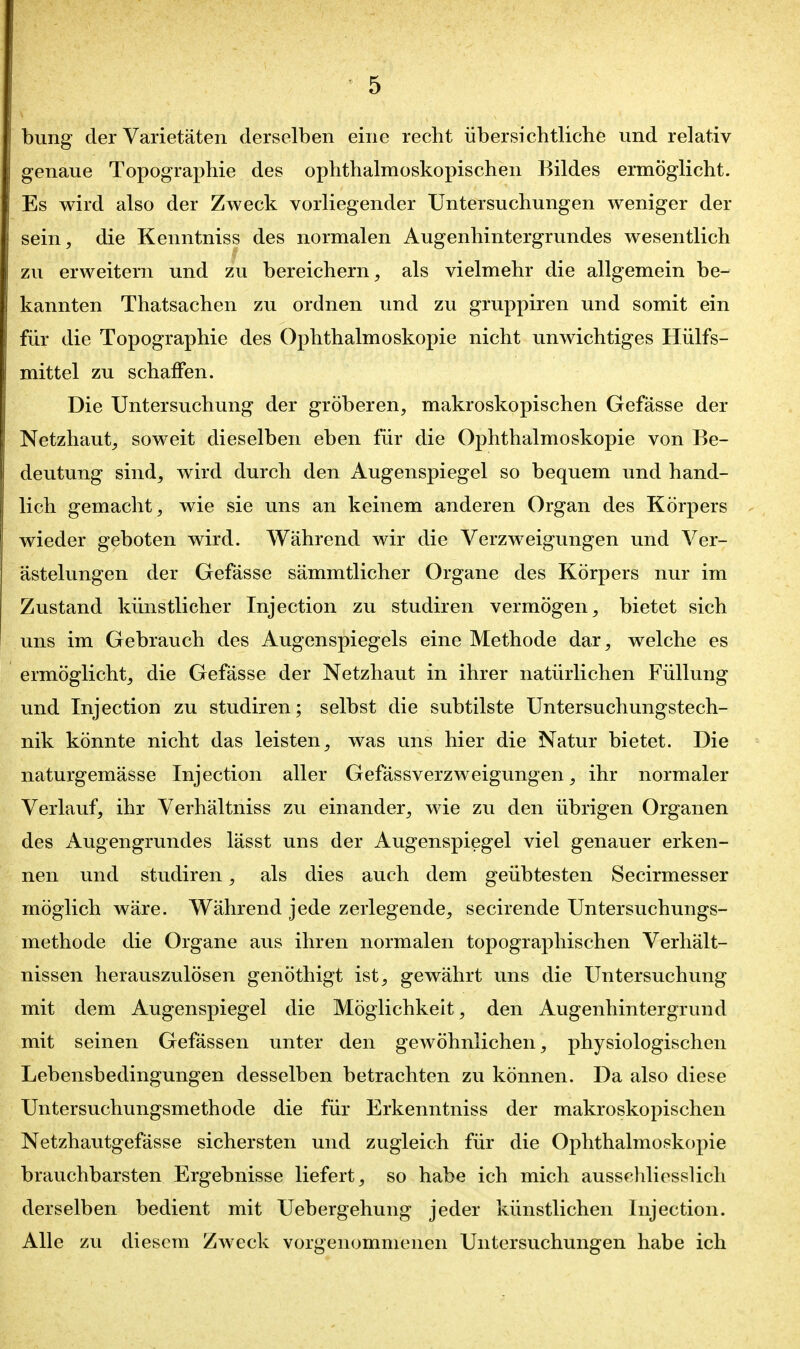 bung der Varietäten derselben eine recht übersichtliche und relativ genaue Topographie des ophthalmoskopischen Bildes ermöglicht. Es wird also der Zweck vorliegender Untersuchungen weniger der sein, die Kenntniss des normalen Augenhintergrundes wesentlich zu erweitern und zu bereichern, als vielmehr die allgemein be- kannten Thatsachen zu ordnen und zu gruppiren und somit ein für die Topographie des Ophthalmoskopie nicht unwichtiges Hülfs- mittel zu schaffen. Die Untersuchung der gröberen, makroskopischen Gefässe der Netzhaut, soweit dieselben eben für die Ophthalmoskopie von Be- deutung sind, wird durch den Augenspiegel so bequem und hand- lich gemacht, wie sie uns an keinem anderen Organ des Körpers wieder geboten wird. Während wir die Verzweigungen und Ver- ästelungen der Gefässe sämmtlicher Organe des Körpers nur im Zustand künstlicher Injection zu studiren vermögen, bietet sich uns im Gebrauch des Augenspiegels eine Methode dar, welche es ermöglicht, die Gefässe der Netzhaut in ihrer natürlichen Füllung und Injection zu studiren; selbst die subtilste Untersuchungstech- nik könnte nicht das leisten, was uns hier die Natur bietet. Die naturgemässe Injection aller Gefässverzweigungen, ihr normaler Verlauf, ihr Verhältniss zu einander, wie zu den übrigen Organen des Augengrundes lässt uns der Augenspiegel viel genauer erken- nen und studiren, als dies auch dem geübtesten Secirmesser möglich wäre. Während jede zerlegende, secirende Untersuchungs- methode die Organe aus ihren normalen topographischen Verhält- nissen herauszulösen genöthigt ist, gewährt uns die Untersuchung mit dem Augenspiegel die Möglichkeit, den Augenhintergrund mit seinen Gefässen unter den gewöhnlichen, physiologischen Lebensbedingungen desselben betrachten zu können. Da also diese Untersuchungsmethode die für Erkenntniss der makroskopischen Netzhautgefässe sichersten und zugleich für die Ophthalmoskopie brauchbarsten Ergebnisse liefert, so habe ich mich ausschliesslich derselben bedient mit Uebergehung jeder künstlichen Injection. Alle zu diesem Zweck vorgenommenen Untersuchungen habe ich