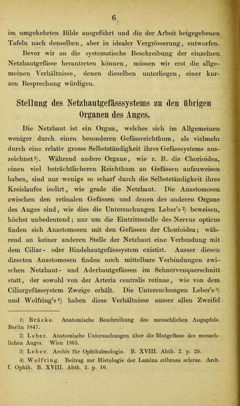 im umgekehrten Bilde ausgeführt und die der Arbeit beigegebenen Tafeln nach denselben, aber in idealer Vergrösserung, entworfen. Bevor wir an die systematische Beschreibung der einzelnen Netzhautgefässe herantreten können, müssen wir erst die allge- meinen Verhältnisse, denen dieselben unterliegen, einer kur- zen Besprechung würdigen. Stellung des Netzliautgefässsystems zu den übrigen Organen des Auges. Die Netzhaut ist ein Organ, welches sich im Allgemeinen weniger durch einen besonderen Gefässreichthum, als vielmehr durch eine relativ grosse Selbstständigkeit ihres Gefässsystems aus- zeichnet^). Während andere Organe, wie z. B. die Chorioidea, einen viel beträchtlicheren Reichthum an Gefässen aufzuweisen haben, sind nur wenige so scharf durch die Selbstständigkeit ihres Kreislaufes isolirt, wie grade die Netzhaut. Die Anastomosen zwischen den retinalen Gefässen und denen der anderen Organe des Auges sind, wie dies die Untersuchungen Leber's^) beweisen, höchst unbedeutend; nur um die Eintrittsstelle des Nervus opticus finden sich Anastomosen mit den Gefässen der Chorioidea; wäh- rend an keiner anderen Stelle der Netzhaut eine Verbindung mit dem Ciliar- oder Bindehautgefässsystem existirt. Ausser diesen directen Anastomosen finden noch mittelbare Verbindungen zwi- schen Netzhaut- und Aderhautgefässen im Sehnervenquerschnitt statt, der sowohl von der Arteria centralis retinae, wie von dem Ciliargefässsystem Zweige erhält. Die Untersuchungen Leber's^^) und Wolfring's^) haben diese Verhältnisse ausser allen Zweifel 1) Brücke. Anatomische Beschreibung des menschlichen Augapfels. Berlin 1847. 2) Leber. Anatomische Untersuchungen über die Blutgefässe des mensch- lichen Auges. Wien 1865. 3) Leber. Archiv für Ophthalmologie. B. XVIII. Abth. 2. p. 25. 4) Wolf ring. Beitrag zur Histologie der Lamina cribrosa sclerae. Arch. f. Ophth. B. XVIII. Abth. 2. p. 10.