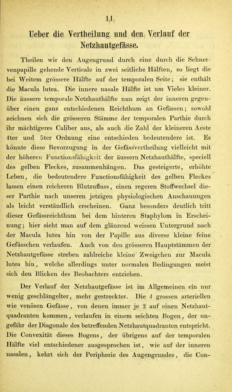 Uelber die Vertheilung und den Verlauf der Netzhantgefässe. Theilen wir den Augengrund durch eine durch die Sehner- venpapiUe gehende Verticale in zwei seitliche Hälften, so liegt die bei Weitem grössere Hälfte auf der temporalen Seite; sie enthält die Macula lutea. Die innere nasale Hälfte ist um Vieles kleiner. Die äussere temporale Netzhauthälfte nun zeigt der inneren gegen- über einen ganz entschiedenen Reichthum an Gefässen; sowohl zeichnen sich die grösseren Stämme der temporalen Parthie durch ihr mächtigeres Caliber aus, als auch die Zahl der kleineren Aeste 4ter und 5ter Ordnung eine entschieden bedeutendere ist. Es könnte diese Bevorzugung in der Gefässvertheilung vielleicht mit der höheren Functionsfähigkeit der äussern Netzhauthälfte, speciell des gelben Fleckes, zusammenhängen. Das gesteigerte, erhöhte Leben, die bedeutendere Functionsfähigkeit des gelben Fleckes lassen einen reicheren Blutzufluss, einen regeren Stoffwechsel die- ser Parthie nach unseren jetzigen physiologischen Anschauungen als leicht verständlich erscheinen. Ganz besonders deutlich tritt dieser Gefässreichthum bei dem hinteren Staphylom in Erschei- nung; hier sieht man auf dem glänzend weissen Untergrund nach der Macula lutea hin von der Papille aus diverse kleine feine Gefässchen verlaufen. Auch von den grösseren Hauptstämmen der Netzhautgefässe streben zahlreiche kleine Zweigchen zur Macula lutea hin, welche allerdings unter normalen Bedingungen meist sich den Blicken des Beobachters entziehen. Der Verlauf der Netzhautgefässe ist im Allgemeinen ein nur wenig geschlängelter, mehr gestreckter. Die 4 grossen arteriellen wie venösen Gefässe, von denen immer je 2 auf einen Netzhaut- quadranten kommen, verlaufen in einem seichten Bogen, der un- gefähr der Diagonale des betreffenden Netzhautquadranten entspricht. Die Convexität dieses Bogens, der übrigens auf der temporalen Hälfte viel entschiedener ausgesprochen ist, wie auf der inneren nasalen, kehrt sich der Peripherie des Augengrundes, die Con-