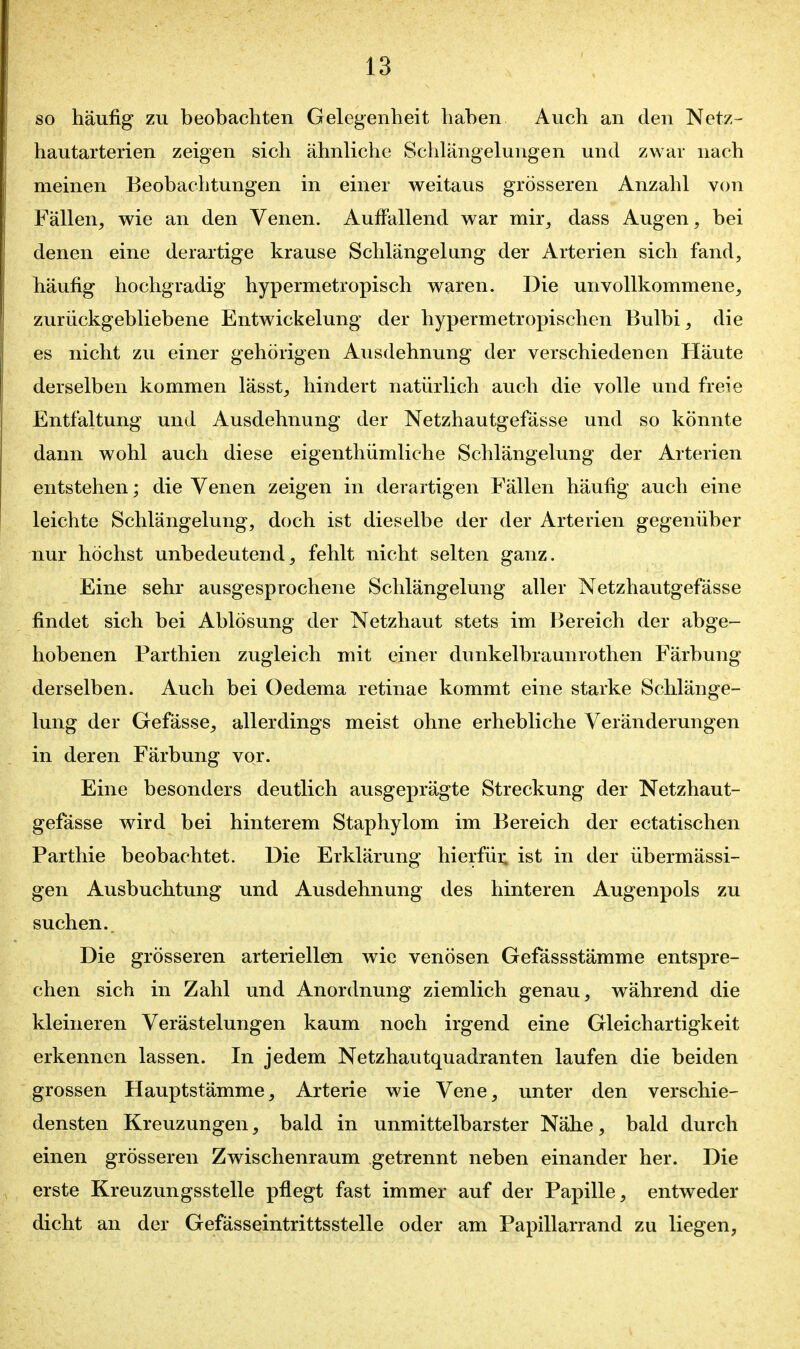 SO häufig zu beobachten Gelegenheit haben Auch an den Netz- hautarterien zeigen sich ähnliche Schlängelungen und zwar nach meinen Beobachtungen in einer weitaus grösseren Anzahl von Fällen, wie an den Venen. Auffallend war mir, dass Augen, bei denen eine derartige krause Schlängelung der Arterien sich fand, häufig hochgradig hypermetropisch waren. Die unvollkommene, zurückgebliebene Entwickelung der hypermetropischen Bulbi, die es nicht zu einer gehörigen Ausdehnung der verschiedenen Häute derselben kommen lässt, hindert natürlich auch die volle und freie Entfaltung und Ausdehnung der Netzhautgefässe und so könnte dann wohl auch diese eigenthümliche Schlängelung der Arterien entstehen; die Venen zeigen in derartigen Fällen häufig auch eine leichte Schlängelung, doch ist dieselbe der der Arterien gegenüber nur höchst unbedeutend, fehlt nicht selten ganz. Eine sehr ausgesprochene Schlängelung aller Netzhautgefässe findet sich bei Ablösung der Netzhaut stets im Bereich der abge- hobenen Parthien zugleich mit einer dunkelbraunrothen Färbung derselben. Auch bei Oedema retinae kommt eine starke Schlänge- lung der Gefässe, allerdings meist ohne erhebliche Veränderungen in deren Färbung vor. Eine besonders deutlich ausgeprägte Streckung der Netzhaut- gefässe wird bei hinterem Staphylom im Bereich der ectatischen Parthie beobachtet. Die Erklärung hierfüi; ist in der übermässi- gen Ausbuchtung und Ausdehnung des hinteren Augenpols zu suchen.. Die grösseren arteriellen wie venösen Gefässstämme entspre- chen sich in Zahl und Anordnung ziemlich genau, während die kleineren Verästelungen kaum noch irgend eine Gleichartigkeit erkennen lassen. In jedem Netzhautquadranten laufen die beiden grossen Hauptstämme, Arterie wie Vene, unter den verschie- densten Kreuzungen, bald in unmittelbarster Nähe, bald durch einen grösseren Zwischenraum getrennt neben einander her. Die erste Kreuzungsstelle pflegt fast immer auf der Papille, entweder dicht an der Gefässeintrittsstelle oder am Papillarrand zu liegen,