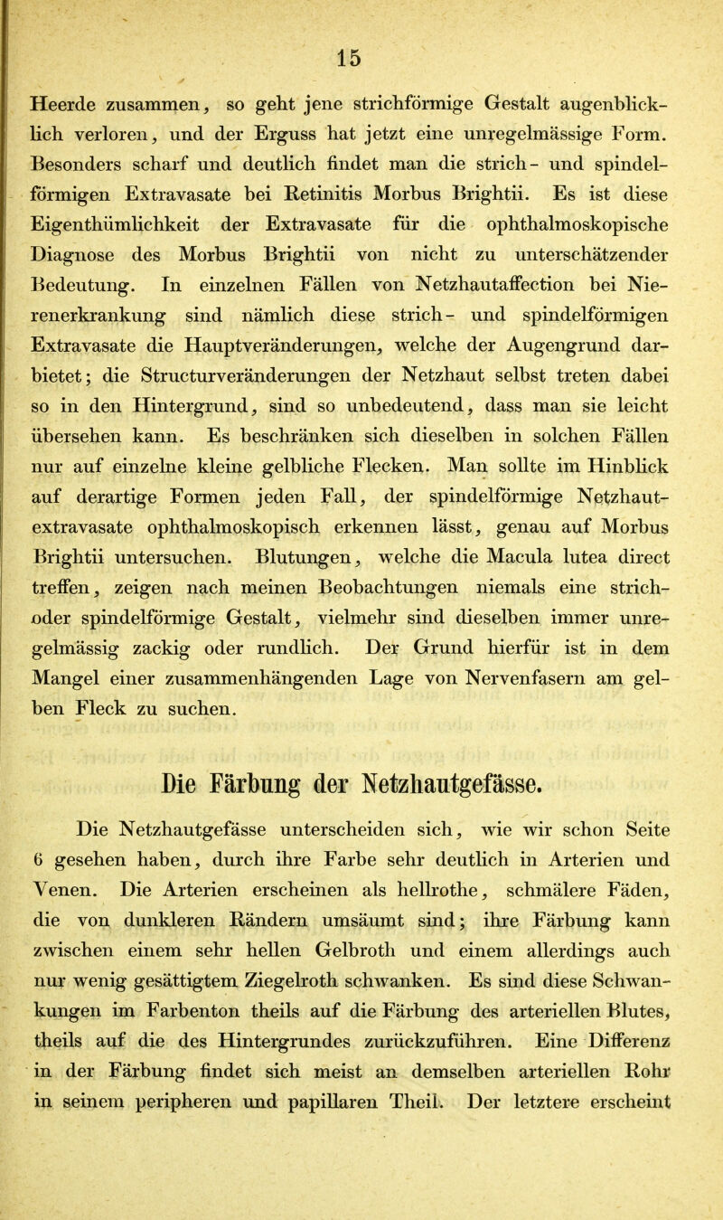 Heerde zusammen, so geht jene strichförmige Gestalt augenblick- lich verloren, und der Erguss hat jetzt eine unregelmässige Form. Besonders scharf und deutlich findet man die strich- und spindel- förmigen Extravasate bei Retinitis Morbus Brightii. Es ist diese Eigenthümlichkeit der Extravasate für die ophthalmoskopische Diagnose des Morbus Brightii von nicht zu unterschätzender Bedeutung. In einzelnen Fällen von NetzhautafFection bei Nie- renerkrankung sind nämlich diese strich- und spindelförmigen Extravasate die Hauptveränderungen, welche der Augengrund dar- bietet; die Structurveränderungen der Netzhaut selbst treten dabei so in den Hintergrund, sind so unbedeutend, dass man sie leicht übersehen kann. Es beschränken sich dieselben in solchen Fällen nur auf einzelne kleine gelbliche Flecken. Man sollte im Hinblick auf derartige Formen jeden Fall, der spindelförmige Netzhaut- extravasate ophthalmoskopisch erkennen lässt, genau auf Morbus Brightii untersuchen. Blutungen, welche die Macula lutea direct treifen, zeigen nach meinen Beobachtungen niemals eine strich- oder spindelförmige Gestalt, vielmehr sind dieselben immer unre- gelmässig zackig oder rundlich. Der Grund hierfür ist in dem Mangel einer zusammenhängenden Lage von Nervenfasern am gel- ben Fleck zu suchen. Die Färbung der Netzhautgefässe. Die Netzhautgefässe unterscheiden sich, wie wir schon Seite 6 gesehen haben, durch ihre Farbe sehr deutlich in Arterien und Venen. Die Arterien erscheinen als hellrothe, schmälere Fäden, die von dunkleren Rändern umsäumt sind; ihre Färbung kann zwischen einem sehr hellen Gelbroth und einem allerdings auch nur wenig gesättigtem Ziegelroth schwanken. Es sind diese Schwan- kungen im Farbenton theils auf die Färbung des arteriellen Blutes, theils auf die des Hintergrundes zurückzuführen. Eine Differenz in der Färbung findet sich meist an demselben arteriellen Rohr in seinem peripheren und papillären Theii. Der letztere erscheint