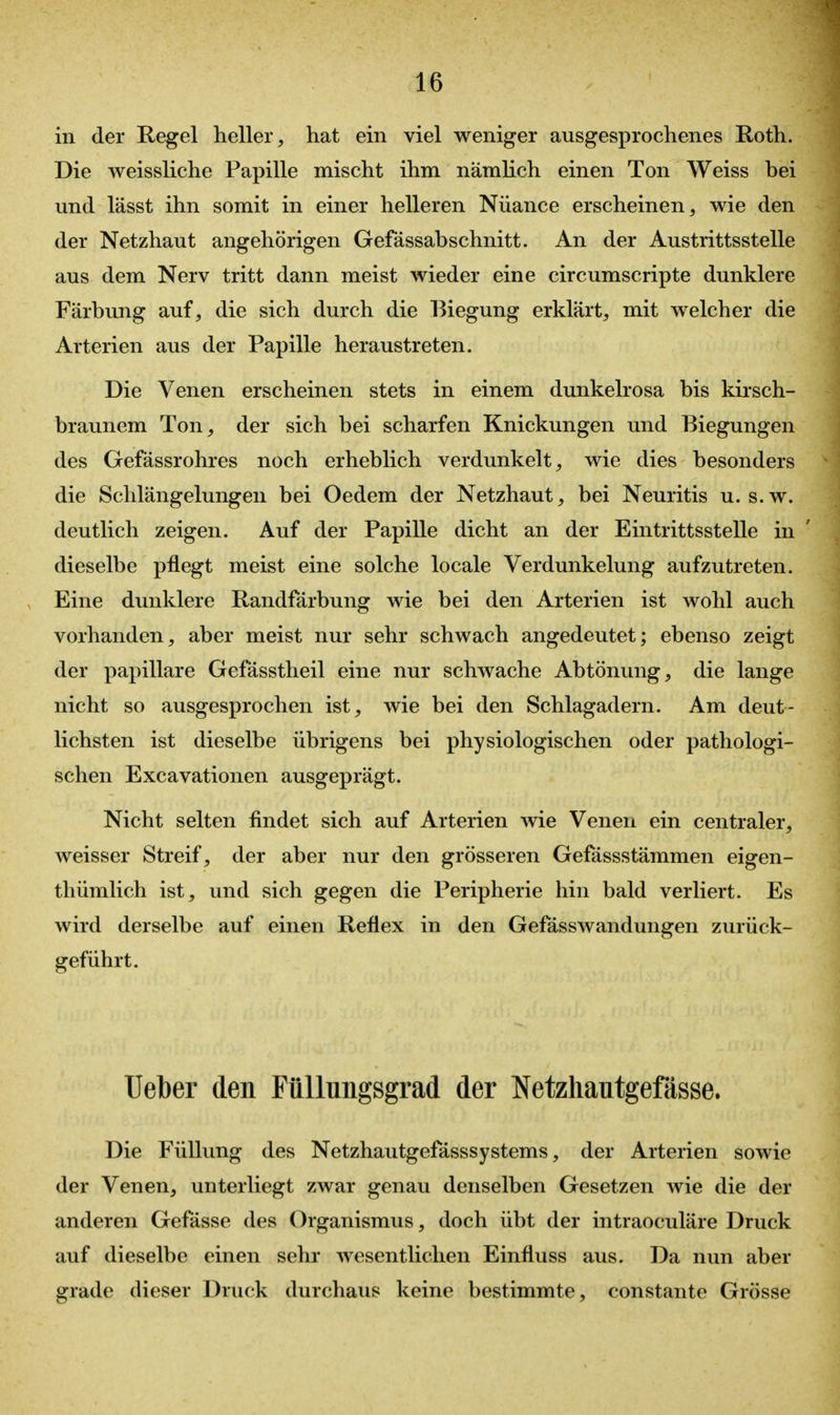 in der Regel heller, hat ein viel weniger ausgesprochenes Roth. Die weissliche Papille mischt ihm nämlich einen Ton Weiss bei und lässt ihn somit in einer helleren Nuance erscheinen, wie den der Netzhaut angehörigen Gefässabschnitt. An der Austrittsstelle aus dem Nerv tritt dann meist wieder eine circumscripte dunklere Färbung auf, die sich durch die Biegung erklärt, mit welcher die Arterien aus der Papille heraustreten. Die Venen erscheinen stets in einem dunkelrosa bis kirsch- braunem Ton, der sich bei scharfen Knickungen und Biegungen des Gefässrohres noch erheblich verdunkelt, wie dies besonders die Schlängelungen bei Oedem der Netzhaut, bei Neuritis u. s.w. deutlich zeigen. Auf der Papille dicht an der Eintrittsstelle in dieselbe pflegt meist eine solche locale Verdunkelung aufzutreten. Eine dunklere Randfärbung wie bei den Arterien ist wohl auch vorhanden, aber meist nur sehr schwach angedeutet; ebenso zeigt der papilläre Gefässtheil eine nur schwache Abtönung, die lange nicht so ausgesprochen ist, wie bei den Schlagadern. Am deut- lichsten ist dieselbe übrigens bei physiologischen oder pathologi- schen Excavationen ausgeprägt. Nicht selten findet sich auf Arterien wie Venen ein centraler, weisser Streif, der aber nur den grösseren Gefässstämmen eigen- thümlich ist, und sich gegen die Peripherie hin bald verliert. Es wird derselbe auf einen Reflex in den Gefässwandungen zurück- geführt. Ueber den Füllungsgrad der Netzhautgefässe. Die Füllung des Netzhautgefässsystems, der Arterien sowie der Venen, unterliegt zwar genau denselben Gesetzen wie die der anderen Gefässe des Organismus, doch übt der intraoculäre Druck auf dieselbe einen sehr wesentlichen Einfluss aus. Da nun aber grade dieser Druck durchaus keine bestimmte, constante Grösse