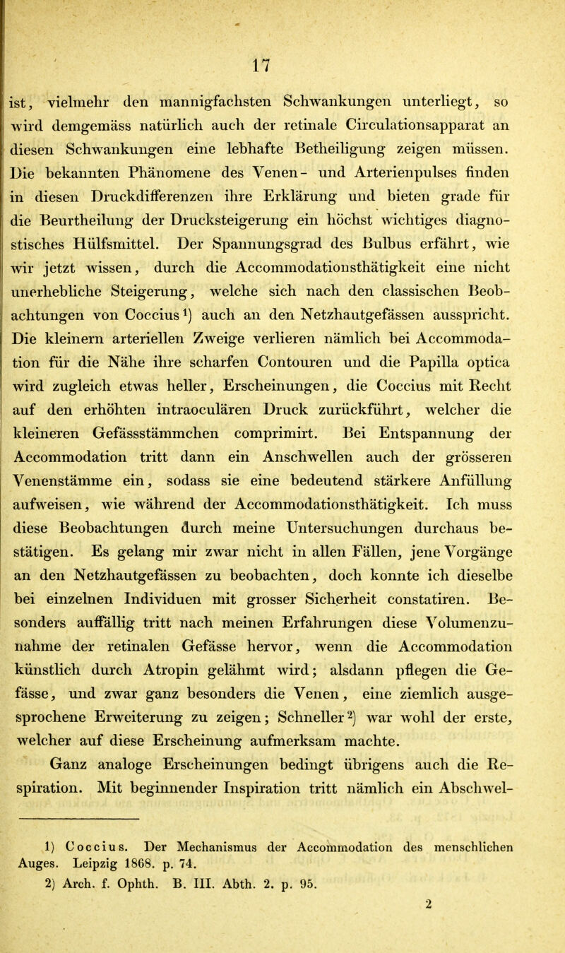 ist, vielmehr den mannigfachsten Schwankungen unterUegt, so wird demgemäss natürlich auch der retinale Circulationsapparat an diesen Schwankungen eine lebhafte Betheiligung zeigen müssen. Die bekannten Phänomene des Venen- und Arterienpulses finden in diesen Druckdifferenzen ihre Erklärung und bieten grade für die Beurtheilung der Drucksteigerung ein höchst wichtiges diagno- stisches Hülfsmittel. Der Spannungsgrad des Bulbus erfährt, wie wir jetzt wissen, durch die Accommodationsthätigkeit eine nicht unerhebliche Steigerung, welche sich nach den classischen Beob- achtungen von Coccius ^) auch an den Netzhautgefässen ausspricht. Die kleinern arteriellen Zweige verlieren nämlich bei Accommoda- tion für die Nähe ihre scharfen Contouren und die Papilla optica wird zugleich etwas heller, Erscheinungen, die Coccius mit Recht auf den erhöhten intraoculären Druck zurückführt, welcher die kleineren Gefässstämmchen comprimirt. Bei Entspannung der Accommodation tritt dann ein Anschwellen auch der grösseren Venenstämme ein, sodass sie eine bedeutend stärkere Anfüllung aufweisen, wie während der Accommodationsthätigkeit. Ich muss diese Beobachtungen durch meine Untersuchungen durchaus be- stätigen. Es gelang mir zwar nicht in allen Fällen, jene Vorgänge an den Netzhautgefässen zu beobachten, doch konnte ich dieselbe bei einzelnen Individuen mit grosser Sicherheit constatiren. Be- sonders auffällig tritt nach meinen Erfahrungen diese Volumenzu- nahme der retinalen Gefässe hervor, wenn die Accommodation künstlich durch Atropin gelähmt wird; alsdann pflegen die Ge- fässe , und zwar ganz besonders die Venen, eine ziemlich ausge- sprochene Erweiterung zu zeigen; Schnellerwar wohl der erste, welcher auf diese Erscheinung aufmerksam machte. Ganz analoge Erscheinungen bedingt übrigens auch die Re- spiration. Mit beginnender Inspiration tritt nämlich ein Abschwel- 1) Coccius. Der Mechanismus der Accommodation des menschlichen Auges. Leipzig 1868. p. 74. 2) Arch. f. Ophth. B. III. Abth. 2. p, 95. 2