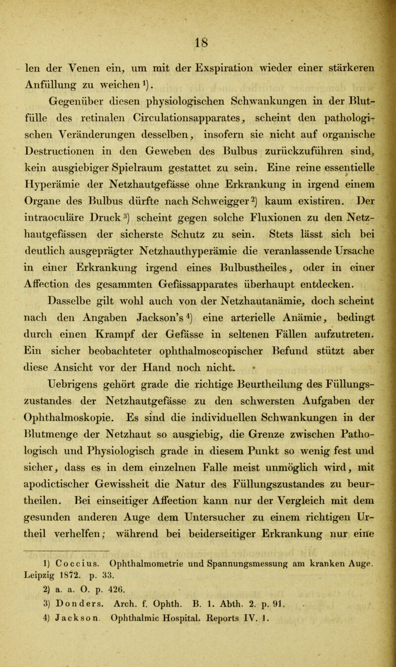 len der Venen ein, um mit der Exspiration wieder einer stärkeren Anfüllung zu weichen ^). Gegenüber diesen physiologischen Schwankungen in der Blut- fülle des retinalen Circulationsapparates, scheint den pathologi- schen Veränderungen desselben, insofern sie nicht auf organische Destructionen in den Geweben des Bulbus zurückzuführen sind, kein ausgiebiger Spielraum gestattet zu sein. Eine reine essentielle Hyperämie der Netzhautgefässe ohne Erkrankung in irgend einem Organe des Bulbus dürfte nach Schweigger 2) kaum existiren. Der intraoculäre Druck -^j scheint gegen solche Fluxionen zu den Netz- hautgefässen der sicherste Schutz zu sein. Stets lässt sich bei deutlich ausgeprägter Netzhauthyperämie die veranlassende Ursache in einer Erkrankung irgend eines Bulbustheiles, oder in einer Affection des gesammten Gefässapparates überhaupt entdecken. Dasselbe gilt wohl auch von der Netzhautanämie, doch scheint nach den Angaben Jackson's eine arterielle Anämie, bedingt durch einen Krampf der Gefässe in seltenen Fällen aufzutreten. Ein sicher beobachteter ophthalmoscopischer Befund stützt aber diese Ansicht vor der Hand noch nicht, Uebrigens gehört grade die richtige Beurtheilung des Füllungs- zustandes der Netzhautgefässe zu den schwersten Aufgaben der Ophthalmoskopie. Es sind die individuellen Schwankungen in der Blutmenge der Netzhaut so ausgiebig, die Grenze zwischen Patho- logisch und Physiologisch grade in diesem Punkt so wenig fest und sicher, dass es in dem einzelnen Falle meist unmöglich wird, mit apodictischer Gewissheit die Natur des Füllungszustandes zu beur- theilen. Bei einseitiger Affection kann nur der Vergleich mit dem gesunden anderen Auge dem Untersucher zu einem richtigen Ur- theil verhelfen; während bei beiderseitiger Erkrankung nur eine 1) Coccius. Ophthalmometrie und Spannungsmessung am kranken Auge. Leipzig 1872. p. 33. 2) a. a. O. p. 426. 3) Donders. Arch. f. Ophth. B. 1. Abth. 2. p. 91. 4) Jackson. Ophthalmie Hospital. Reports IV. 1.