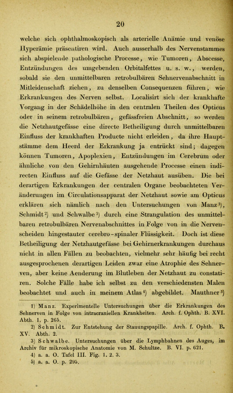 welche sich ophthalmoskopisch als arterielle Anämie und venöse Hyperämie präsentiren wird. Auch ausserhalb des Nervenstammes sich abspielende pathologische Processe, wie Tumoren, Abscesse, Entzündungen des umgebenden Orbitalfettes u. s. w., werden, sobald sie den unmittelbaren retrobulbären Sehnervenabschnitt in Mitleidenschaft ziehen, zu denselben Consequenzen führen, wie Erkrankungen des Nerven selbst. Localisirt sich der krankhafte Vorgang in der Schädelhöhe in den centralen Theilen des Opticus oder in seinem retrobulbären, gefässfreien Abschnitt, so werden die Netzhautgefässe eine directe Betheiligung durch unmittelbaren Einfluss der krankhaften Producte nicht erleiden, da ihre Haupt- stämme dem Heerd der Erkrankung ja entrückt sind; dagegen können Tumoren, Apoplexien, Entzündungen im Cerebrum oder ähnliche von den Gehirnhäuten ausgehende Processe einen indi- recten Einfluss auf die Gefässe der Netzhaut ausüben. Die bei derartigen Erkrankungen der centralen Organe beobachteten Ver- änderungen im Circulationsapparat der Netzhaut sowie am Opticus erklären sich nämlich nach den Untersuchungen von Manz ^), Schmidt^) und Schwalbe^) durch eine Strangulation des unmittel- baren retrobulbären Nervenabschnittes in Folge von in die Nerven- scheiden hingestauter cerebro - spinaler Flüssigkeit. Doch ist diese Betheiligung der Netzhautgefässe bei Gehirnerkrankungen durchaus nicht in allen Fällen zu beobachten, vielmehr sehr häufig bei recht ausgesprochenen derartigen Leiden zwar eine Atrophie des Sehner- ven, aber keine Aenderung im 131utleben der Netzhaut zu constati- ren. Solche Fälle habe ich selbst zu den verschiedensten Malen beobachtet und auch in meinem Atlas*) abgebildet. Mauthner^) 1) Manz. Experimentelle Untersuchungen über die Erkrankungen des Sehnerven in Folge von intracraniellen Krankheiten. Arch. f. Ophth. B. XVI. Abth. 1. p. 265. 2) Schmidt. Zur Entstehung der Stauungspapille. Arch. f. Ophth. B. XV. Abth. 2. 3) Schwalbe. Untersuchungen über die Lymphbahnen des Auges, im Archiv für mikroskopische Anatomie von M. Schnitze. B. VI. p. 621. 4) a. a. O. Tafel III. Fig. 1. 2. 3. 5) a. a. O. p. 295.