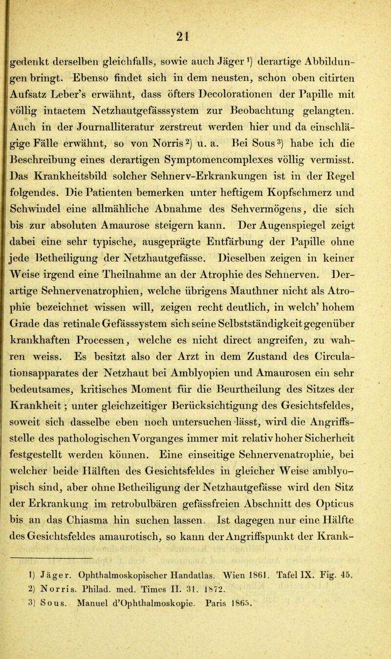 gedenkt derselben gleichfalls^ sowie auch Jäger ^) derartige Abbildun- gen bringt. Ebenso findet sich in dem neusten, schon oben citirten Aufsatz Leber's erwähnt, dass öfters Decolorationen der Papille mit völlig intactem Netzhautgefässsystem zur Beobachtung gelangten. Auch in der Journalliteratur zerstreut werden hier und da einschlä- gige Fälle erwähnt, so von Norris ^) u. a. Bei Sous ^) habe ich die Beschreibung eines derartigen Symptomencomplexes völlig vermisst. Das Krankheitsbild solcher Sehnerv-Erkrankungen ist in der Regel folgendes. Die Patienten bemerken unter heftigem Kopfschmerz und Schwindel eine allmähliche Abnahme des Sehvermögens, die sich bis zur absoluten Amaurose steigern kann. Der Augenspiegel zeigt dabei eine sehr typische, ausgeprägte Entfärbung der Papille ohne jede Betheiligung der Netzhautgefässe. Dieselben zeigen in keiner Weise irgend eine Theilnahme an der Atrophie des Sehnerven. Der- artige Sehnervenatrophien, welche übrigens Mauthner nicht als Atro- phie bezeichnet wissen will, zeigen recht deutlich, in welch' hohem Grade das retinale Gefässsystem sich seine Selbstständigkeit gegenüber krankhaften Processen, welche es nicht direct angreifen, zu wah- ren weiss. Es besitzt also der Arzt in dem Zustand des Circula- tionsapparates der Netzhaut bei Amblyopien und Amaurosen ein sehr bedeutsames, kritisches Moment für die Beurtheilung des Sitzes der Krankheit; unter gleichzeitiger Berücksichtigung des Gesichtsfeldes, soweit sich dasselbe eben noch untersuchen lässt, wird die AngrifFs- stelle des pathologischen Vorganges immer mit relativ hoher Sicherheit festgestellt werden können. Eine einseitige Sehnervenatrophie, bei welcher beide Hälften des Gesichtsfeldes in gleicher Weise amblyo- pisch sind, aber ohne Betheiligung der Netzhautgefässe wird den Sitz der Erkrankung im retrobulbären gefässfreien Abschnitt des Opticus bis an das Chiasma hin suchen lassen, Ist dagegen nur eine Hälfte des Gesichtsfeldes amaurotisch, so kann der Angriffspunkt der Krank- 1) Jäger. Ophthalmoskopischer Handatlas. Wien 1861. Tafel IX. Fig. 45. 2) Norris. Philad. med. Times II. 31. Ib72. 3) Sous. Manuel d'Ophthalmoskopie. Paris 1865.