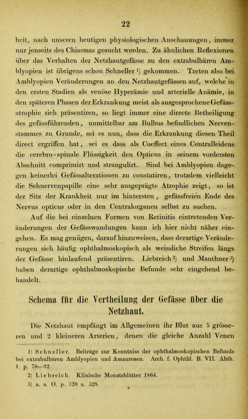 heit^ nach unseren heutigen physiologischen Anschauungen^ immer nur jenseits des Chiasmas gesucht werden. Zu ähnlichen Reflexionen über das Verhalten der Netzhautgefässe zu den extrabulbären Am- blyopien ist übrigens schon Schneller gekommen. Treten also bei Amblyopien Veränderungen an den Netzhautgefässen auf, welche in den ersten Stadien als venöse Hyperämie und arterielle Anämie, in den späteren Phasen der Erkrankung meist als ausgesprochene Gef äss- atrophie sich präsentiren, so liegt immer eine directe Betheiligung des gefässführenden, unmittelbar am Bulbus befindlichen Nerven- stammes zu Grunde, sei es nun, dass die Erkrankung diesen Theil direct ergriffen hat, sei es dass als Coeffect eines Centralleidens die cerebro - spinale Flüssigkeit den Opticus in seinem vordersten Abschnitt comprimirt und strangulirt. Sind bei Amblyopien dage- gen keinerlei Gefässalterationen zu constatiren, trotzdem vielleicht die Sehnervenpapille eine sehr ausgeprägte Atrophie zeigt, so ist der Sitz der Krankheit nur im hintersten, gefässfreien Ende des Nervus opticus oder in den Centraiorganen selbst zu suchen. Auf die bei einzelnen Formen von Retinitis eintretenden Ver- änderungen der Gefässwandungen kann ich hier nicht näher ein- gehen. Es mag genügen, daraufhinzuweisen, dass derartige Verände- rungen sich häufig ophthalmoskopisch als weissliche Streifen längs der Gefässe hinlaufend präsentiren. Liebreich 2) und Mauthner^) haben derartige ophthalmoskopische Befunde sehr eingehend be- handelt. Schema für die Vertlieiliiiig der Gefässe über die Netzhaut. Die Netzhaut empfängt im Allgemeinen ihr Blut aus 5 grösse- ren und 2 kleineren Arterien, denen die gleiche Anzahl Venen 1) Schneller. Beiträge zur Kenntniss der ophthalmoskopischen Befunde bei extrabulbären Amblyopien und Amaurosen. Arch. f. Ophthl. B. VII. Abth. 1. p. 70—*J2. 2) Liebreich. Klinische Monatsblätter 1864. 3) a. a. ü. p. ;i20 u. 328.