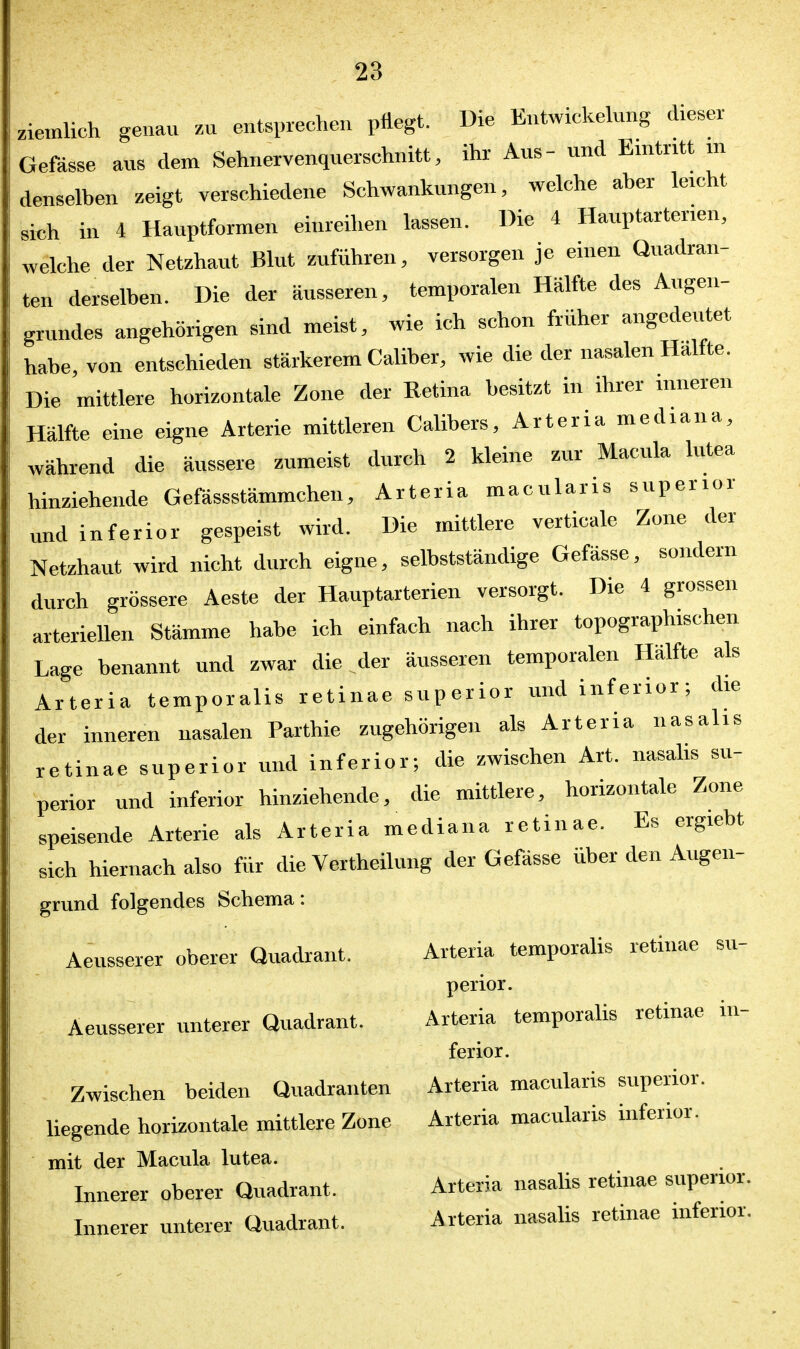 riemlich genau zu entsprechen pflegt. Die Entwickelung dieser Gefässe aus dem Sehnervenquerschnitt, ihr Aus- und Eintritt m denselben zeigt verschiedene Schwankungen, welche aber leicht si«h in 4 Hauptformen einreihen lassen. Die 4 Hauptarterien, welche der Netzhaut Blut zuführen, versorgen je einen Quadran- ten derselben. Die der äusseren, temporalen Hälfte des Augen- grundes angehörigen sind meist, wie ich schon früher angedeutet habe, von entschieden stärkerem Caliber, wie die der nasalen Hälfte. Die mittlere horizontale Zone der Retina besitzt in ihrer inneren Hälfte eine eigne Arterie mittleren Calibers, Arteria mediana, während die äussere zumeist durch 2 kleine zur Macula lutea hinziehende Gefässstämmchen, Arteria macularis superior und inferior gespeist wird. Die mittlere verticale Zone der Netzhaut wird nicht durch eigne, selbstständige Gefässe, sondern durch grössere Aeste der Hauptarterien versorgt. Die 4 grossen arteriellen Stämme habe ich einfach nach ihrer topographischen Lage benannt und zwar die der äusseren temporalen Hälfte als Arteria temporalis retinae superior und inferior; die der inneren nasalen Parthie zugehörigen als Arteria nasalis retinae superior und inferior; die zwischen Art. nasalis su- perior und inferior hinziehende, die mittlere, horizontale Zone speisende Arterie als Arteria mediana retinae. Es ergiebt sich hiernach also für die Vertheilung der Gefässe über den Augen- gmnd folgendes Schema: Aeusserer oberer Quadrant. Arteria temporalis retinae su- perior. Aeusserer unterer Quadrant. Arteria temporalis retinae in- ferior. Zwischen beiden Quadranten Arteria macularis superior. liegende horizontale mittlere Zone Arteria macularis inferior. mit der Macula lutea. Innerer oberer Quadrant. Arteria nasahs retinae superior. Innerer unterer Quadrant. Arteria nasalis retinae inferior.