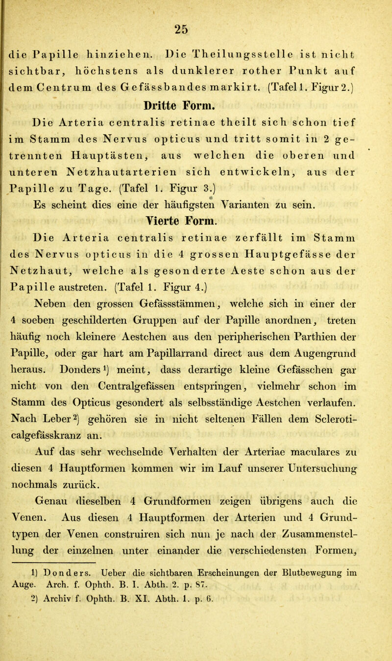 die Papille hinziehen. Die Theilungsstelle ist nicht sichtbar, höchstens als dunklerer rother Punkt auf dem Centrum des Gefässbandes markirt. (Tafel 1. Figur2.) Dritte Form. Die Arteria centralis retinae theilt sich schon tief im Stamm des Nervus opticus und tritt somit in 2 ge- trennten Hauptästen, aus welchen die oberen und unteren Netzhautarterien sich entwickeln, aus der Papille zu Tage. (Tafel 1. Figur 3.) Es scheint dies eine der häufigsten Varianten zu sein. Yierte Form. Die Arteria centralis retinae zerfällt im Stamm des Nervus opticus in die 4 grossen Hauptgefässe der Netzhaut, welche als gesonderte Aeste schon aus der Papille austreten. (Tafel 1. Figur 4.) Neben den grossen Gefässstämmen, welche sich in einer der 4 soeben geschilderten Gruppen auf der Papille anordnen, treten häufig noch kleinere Aestchen aus den peripherischen Parthien der Papille, oder gar hart am Papillarrand direct aus dem Augengrund heraus. Donders i) meint, dass derartige kleine Gefässchen gar nicht von den Centralgefässen entspringen, vielmehr schon im Stamm des Opticus gesondert als selbsständige Aestchen verlaufen. Nach Leber 2) gehören sie in nicht seltenen Fällen dem Scleroti- calgefässkranz an. Auf das sehr wechselnde Verhalten der Arteriae maculares zu diesen 4 Hauptformen kommen wir im Lauf unserer Untersuchung nochmals zurück. Genau dieselben 4 Grundformen zeigen übrigens auch die Venen. Aus diesen 4 Hauptformen der Arterien und 4 Grund- typen der Venen construiren sich nun je nach der Zusammenstel- lung der einzelnen unter einander die verschiedensten Formen, 1) Donders. lieber die sichtbaren Erscheinungen der Bhitbewegung im Auge. Arch. f. Ophth. B. I. Abth. 2. p. 87. 2) Archiv f. Ophth. B. XI. Abth. 1. p. 6.