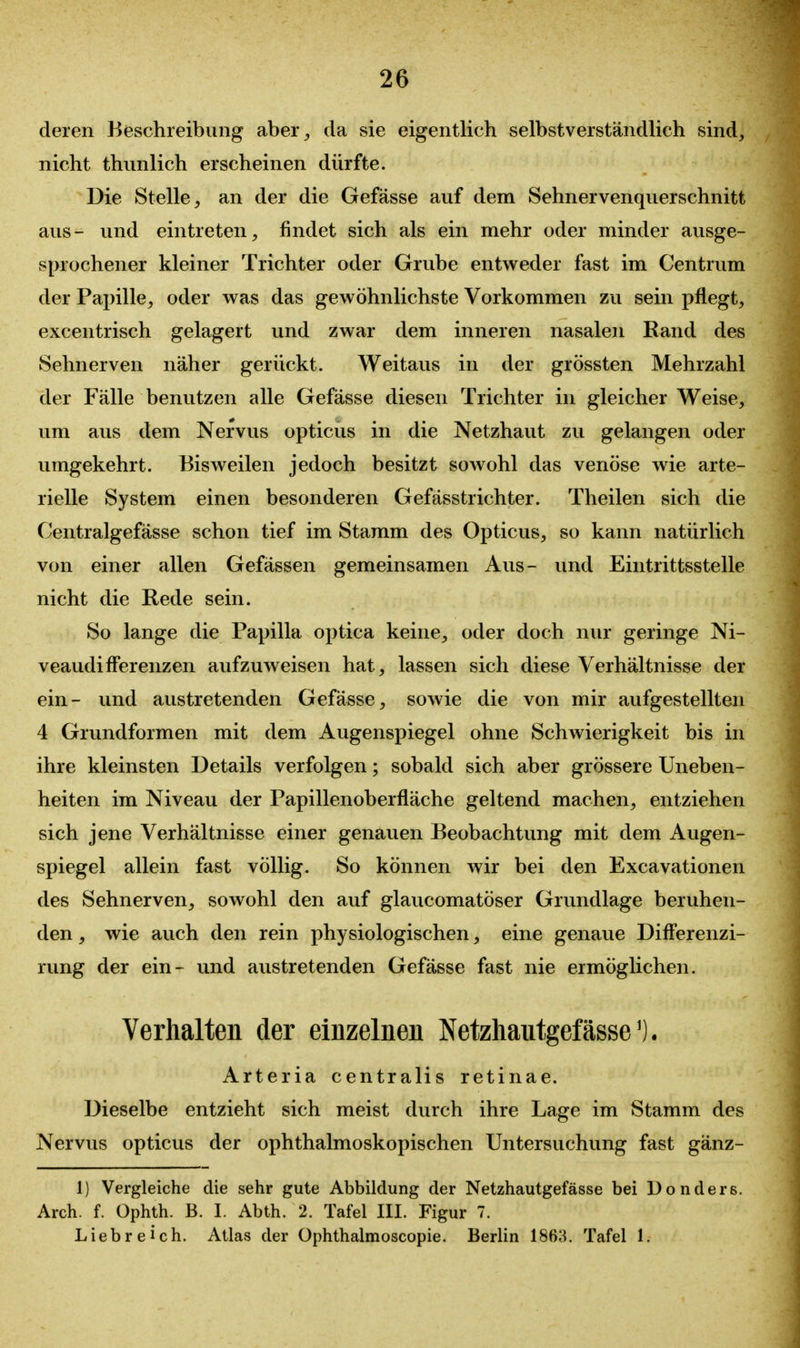 deren Beschreibung aber^ da sie eigentlich selbstverständlich sind, nicht thunlich erscheinen dürfte. Die Stelle, an der die Gefässe auf dem Sehnervenquerschnitt aus- und eintreten, findet sich als ein mehr oder minder ausge- sprochener kleiner Trichter oder Grube entweder fast im Centrum der Papille, oder was das gewöhnlichste Vorkommen zu sein pflegt, excentrisch gelagert und zwar dem inneren nasalen Rand des Sehnerven näher gerückt. Weitaus in der grössten Mehrzahl der Fälle benutzen alle Gefässe diesen Trichter in gleicher Weise, um aus dem Nervus opticus in die Netzhaut zu gelangen oder umgekehrt. Bisweilen jedoch besitzt sowohl das venöse wie arte- rielle System einen besonderen Gefässtrichter. Theilen sich die Centralgefässe schon tief im Stamm des Opticus, so kann natürlich von einer allen Gefässen gemeinsamen Aus- und Eintrittsstelle nicht die Rede sein. So lange die Papilla optica keine, oder doch nur geringe Ni- veaudifFerenzen aufzuweisen hat, lassen sich diese Verhältnisse der ein- und austretenden Gefässe, sowie die von mir aufgestellten 4 Grundformen mit dem Augenspiegel ohne Schwierigkeit bis in ihre kleinsten Details verfolgen; sobald sich aber grössere Uneben- heiten im Niveau der Papillenoberfläche geltend machen, entziehen sich jene Verhältnisse einer genauen Beobachtung mit dem Augen- spiegel allein fast völlig. So können wir bei den Excavationen des Sehnerven, sowohl den auf glaucomatöser Grundlage beruhen- den , wie auch den rein physiologischen, eine genaue DifFerenzi- rung der ein- und austretenden Gefässe fast nie ermöglichen. Verhalten der einzelnen Netzhautgefässe^). Arteria centralis retinae. Dieselbe entzieht sich meist durch ihre Lage im Stamm des Nervus opticus der ophthalmoskopischen Untersuchung fast gänz- 1) Vergleiche die sehr gute Abbildung der Netzhautgefässe bei Uonders. Arch. f. Ophth. B. I. Abth. 2. Tafel III. Figur 7. Liebreich. Atlas der Ophthalmoscopie. Berlin 1863. Tafel 1.