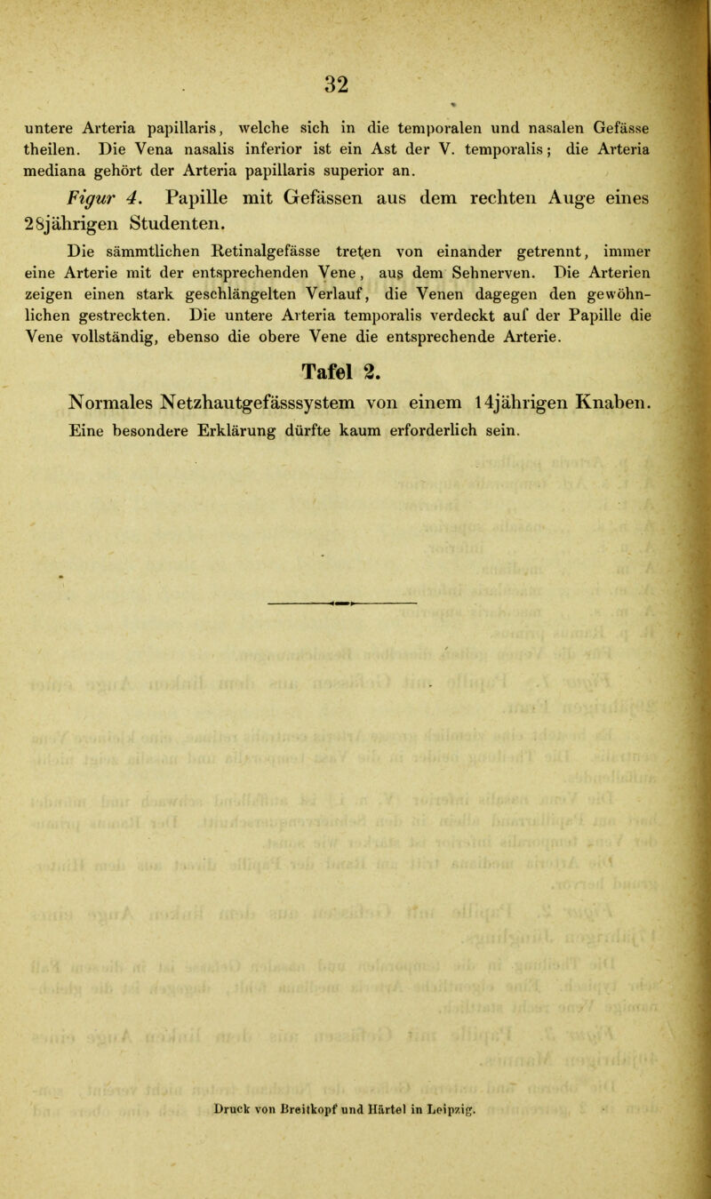 untere Arteria papillaris, welche sich in die temporalen und nasalen Gefässe theilen. Die Vena nasalis inferior ist ein Ast der V. temporalis; die Arteria mediana gehört der Arteria papillaris superior an. Figur 4. Papille mit Gefässen aus dem rechten Auge eines 28jährigen Studenten. Die sämmtlichen Retinalgefässe treten von einander getrennt, immer eine Arterie mit der entsprechenden Vene , aug dem Sehnerven. Die Arterien zeigen einen stark geschlängelten Verlauf, die Venen dagegen den gewöhn- lichen gestreckten. Die untere Avteria temporalis verdeckt auf der Papille die Vene vollständig, ebenso die obere Vene die entsprechende Arterie. Tafel 2. Normales Netzhautgefässsystem von einem 14jährigen Knaben. Eine besondere Erklärung dürfte kaum erforderlich sein. Druck von Breitkopf und Härtel in Leipzig^.