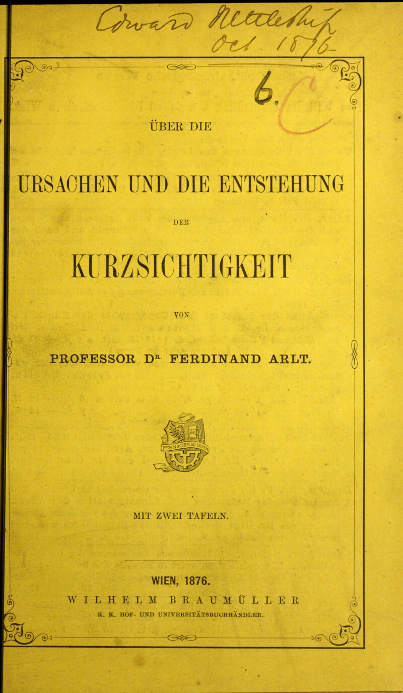 ^ - / UBER DIE URSACHEN UND DIE ENTSTEHUNG DEE KÜRZ SICHTIGKEIT VON PROFESSOR FERDINAND ARLT. MIT ZWEI TAFELN. WIEN, 1876. WILHELM BEAUMÜLLEIl K, K. HOF- UND UNIVKRSITÄTSBUCHHÄNDI.ER. ^^^®y^^