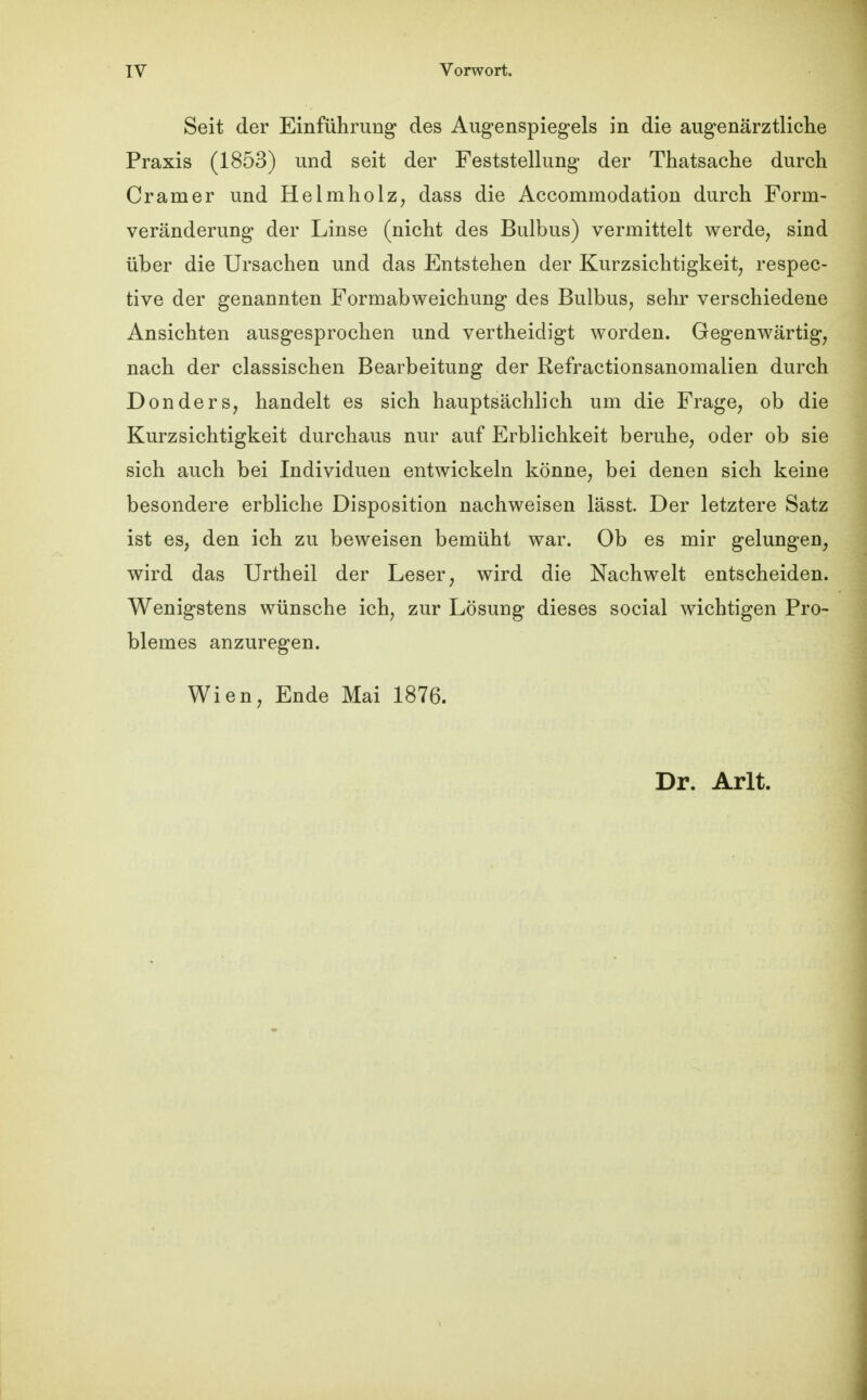 Seit der Einführung des Augenspiegels in die augenärztliclie Praxis (1853) und seit der Feststellung der Thatsache durch Gramer und Helmholz, dass die Accommodation durch Form- veränderung der Linse (nicht des Bulbus) vermittelt werde, sind über die Ursachen und das Entstehen der Kurzsichtigkeit, respec- tive der genannten Formabweichung des Bulbus, sehr verschiedene Ansichten ausgesprochen und vertheidigt worden. Gegenwärtig, nach der classischen Bearbeitung der Refractionsanomalien durch Donders, handelt es sich hauptsächlich um die Frage, ob die Kurzsichtigkeit durchaus nur auf Erblichkeit beruhe, oder ob sie sich auch bei Individuen entwickeln könne, bei denen sich keine besondere erbliche Disposition nachweisen lässt. Der letztere Satz ist es, den ich zu beweisen bemüht war. Ob es mir gelungen, wird das Urtheil der Leser, wird die Nachwelt entscheiden. Wenigstens wünsche ich, zur Lösung dieses social Avichtigen Pro- blemes anzuregen. Wien, Ende Mai 1876. Dr. Arlt.