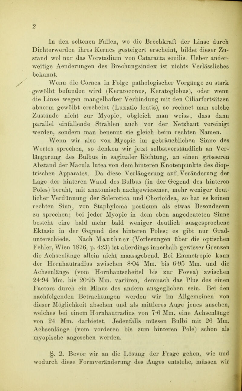 In den seltenen Fällen, wo die Brechkraft der Linse durch Dicliterwerden ihres Kernes gesteigert erscheint, bildet dieser Zu- stand wol nur das Vorstadium von Cataracta senilis. Ueber ander- weitige Aenderungen des Brechungsindex ist nichts Verlässliches bekannt. Wenn die Cornea in Folge pathologischer Vorgänge zu stark gewölbt befunden wird (Keratoconus, Keratoglobus), oder wenn die Linse wegen mangelhafter Verbindung mit den Ciliarfortsätzen abnorm gewölbt erscheint (Luxatio lentis), so rechnet man solche Zustände nicht zur Myopie, obgleich man weiss, dass dann parallel einfallende Strahlen auch vor der Netzhaut vereinigt werden, sondern man benennt sie gleich beim rechten Namen. Wenn wir also von Myopie im gebräuchlichen Sinne des Wortes sprechen, so denken wir jetzt selbstverständlich an Ver- längerung des Bulbus in sagittaler Richtung;, an einen grösseren Abstand der Macula lutea von dem hinteren Knotenpunkte des diop- trischen Apparates. Da diese Verlängerung auf. Veränderung der Lage der hinteren Wand des Bulbus (in der Gegend des hinteren Poles) beruht, mit anatomisch nachgewiesener, mehr weniger deut- licher Verdünnung der Sclerotica und Chorioidea, so hat es keinen rechten Sinn, von Staphyloma posticum als etwas Besonderem zu sprechen; bei jeder Myopie in dem eben angedeuteten Sinne besteht eine bald mehr bald weniger deutlich ausgesprochene Ektasie in der Gegend des hinteren Poles; es gibt nur Grad- unterschiede. Nach Mauthner (Vorlesungen über die optischen Fehler, Wien 1876, p. 423) ist allerdings innerhalb gewisser Grenzen die Achsenlänge allein nicht maassgebend. Bei Emmetropie kann der Hornhautradius zwischen 8*04 Mm. bis 6'95 Mm. und die Achsenlänge (vom Hornhautscheitel bis zur Fovea) zwischen 24*94 Mm. bis 20*95 Mm. variiren, demnach das Plus des einen Factors durch ein Minus des andern ausgeglichen sein. Bei den nachfolgenden Betrachtungen werden wir im Allgemeinen von dieser Möglichkeit absehen und als mittleres Auge jenes ansehen, welches bei einem Hornhautradius von 7*6 Mm. eine Achsenlänge von 24 Mm. darbietet. Jedenfalls müssen Bulbi mit 26 Mm. Achsenlänge (vom vorderen bis zum hinteren Pole) schon als myopische angesehen werden. §. 2. Bevor wir an die I^ösung der Frage gehen, wie und wodurch diese Formveränderung des Auges entstehe, müssen wir