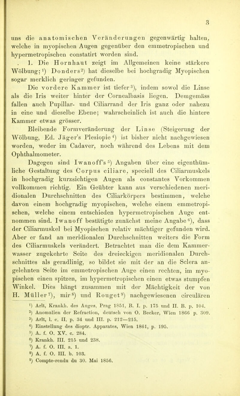 uns die anatomischen Veränderungen gegenwärtig* halten^ welche in myopischen Augen gegenüber den emmetropischen und hypermetropischen constatirt worden sind. 1. Die Hornhaut zeigt im Allgemeinen keine stärkere Wölbung; ^) Donders'^) hat dieselbe bei hochgradig Myopischen sogar merklich geringer gefunden. Die vordere Kammer ist tieferindem sowol die Linse als die Iris weiter hinter der Cornealbasis liegen. Demgemäss fallen auch Pupillar- und Ciliarrand der Iris ganz oder nahezu in eine und dieselbe Ebene; wahrscheinlich ist auch die hintere Kammer etwas grösser. Bleibende Form Veränderung der Linse (Steigerung der Wölbung, Ed. Jäger's Plesiopie 4) ist bisher nicht nachgewiesen worden, weder im Cadaver, noch während des Lebens mit dem Ophthalmometer. Dagegen sind Iwanoff's^) Angaben über eine eigenthüm- liche Gestaltung des Corpus ciliare, speciell des Ciliarmuskels in hochgradig kurzsichtigen Augen als constantes Vorkommen vollkommen richtig. Ein Geübter kann aus verschiedenen meri- dionalen Durchschnitten des Ciliarkörpers bestimmen, welche davon einem hochgradig myopischen, welche einem emmetropi- schen, welche einem entschieden hypermetropischen Auge ent- nommen sind. Iwanoff bestätigte zunächst meine Angabe dass der Ciliarmuskel bei Myopischen relativ mächtiger gefunden wird. Aber er fand an meridionalen Durchschnitten weiters die Form des Ciliarmuskels verändert. Betrachtet man die dem Kammer- wasser zugekehrte Seite des dreieckigen meridionalen Durch- schnittes als geradlinig, so bildet sie mit der an die Sclera an- gelehnten Seite im emmetropischen Auge einen rechten, im myo- pischen einen spitzen, im hypermetropischen einen etwas stumpfen Winkel. Dies hängt zusammen mit der Mächtigkeit der von H. Müller'^), mir ^) und Rouget^) nachgewiesenen circulären 1) Arlt, Krankh. des Aug-es, Prag 1851, B. I. p. 175 und II. B. p. 104. 2) Anomalien der Refraction, deutsch von O. Becker, Wien 1866 p. 309. 3) Arlt, 1. c. II. p. 34 und III. p. 212—215. 4) Einstellung- des dioptr. Apparates, Wien 1861, p. 195. 5) A. f. O. XV. c. 284. 6) Krankh. III. 215 und 238. ^) A. f. O. III. a. 1. 8) A. f. O. III. b. 103. 9) Compte-rendu du 30. Mai 1856.