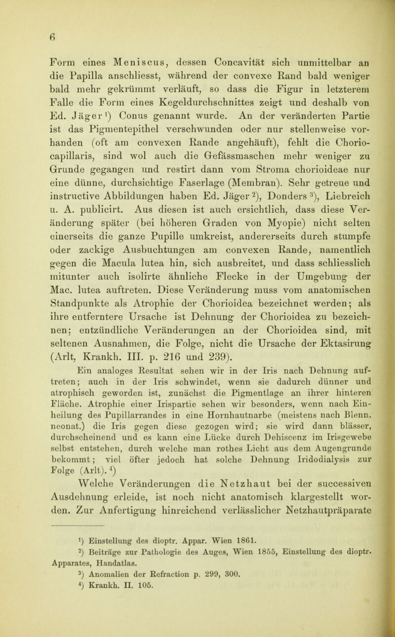 6 Form eines Meniscus, dessen Concavität sich unmittelbar an die Papilla anschliesst, während der convexe Rand bald weniger bald mehr gekrümmt verläuft, so dass die Figur in letzterem Falle die Form eines Kegeldurchschnittes zeigt und deshalb von Ed. Jäger') Conus genannt wurde. An der veränderten Partie ist das Pigmentepithel verschwunden oder nur stellenweise vor- handen (oft am convexen Rande angehäuft), fehlt die Chorio- capillaris, sind wol auch die Gefässmaschen mehr weniger zu Grunde gegangen und restirt dann vom Stroma chorioideae nur eine dünne, durchsichtige Faserlage (Membran). Sehr getreue und instructive Abbildungen haben Ed. Jäger 2)^ Donders Liebreich u. A. publicirt. Aus diesen ist auch ersichtlich, dass diese Ver- änderung später (bei höheren Graden von Myopie) nicht selten einerseits die ganze Pupille umkreist, andererseits durch stumpfe oder zackige Ausbuchtungen am convexen Rande, namentlich gegen die Macula lutea hin, sich ausbreitet, und dass schliesslich mitunter auch isolirte ähnliche Flecke in der Umgebung der Mac. lutea auftreten. Diese Veränderung muss vom anatomischen Standpunkte als Atrophie der Chorioidea bezeichnet werden; als ihre entferntere Ursache ist Dehnung der Chorioidea zu bezeich- nen; entzündliche Veränderungen an der Chorioidea sind, mit seltenen Ausnahmen, die Folge, nicht die Ursache der Ektasirung (Arlt, Krankh. III. p. 216 und 239). Ein analoges Resultat sehen wir in der Iris nach Dehnung auf- treten; auch in der Iris schwindet, wenn sie dadurch dünner und atrophisch geworden ist, zunächst die Pigmentlage an ihrer hinteren Fläche. Atrophie einer Irispartie sehen wir besonders, wenn nach Eiu- heilung des Pupillarrandes in eine Hornhautnarbe (meistens nach Blenn. neonat.) die Iris gegen diese gezogen wird; sie wird dann blässer, durchscheinend und es kann eine Lücke durch Dehiscenz im Irisgewebe selbst entstehen, durch welche man rothes Licht aus dem Augengrunde bekommt; viel öfter jedoch hat solche Dehnung Iridodialysis zur Folge (Arlt).-i) Welche Veränderungen die Netzhaut bei der successiven Ausdehnung erleide, ist noch nicht anatomisch klargestellt wor- den. Zur Anfertigung hinreichend verlässlicher Netzhautpräparate ^) Einstellung des dioptr. Appar. Wien 1861. 2) Beiträge zur Pathologie des Auges, Wien 1855, Einstellung des dioptr. Apparates, Handatlas. 3) Anomalien der Refraction p. 299, 300.