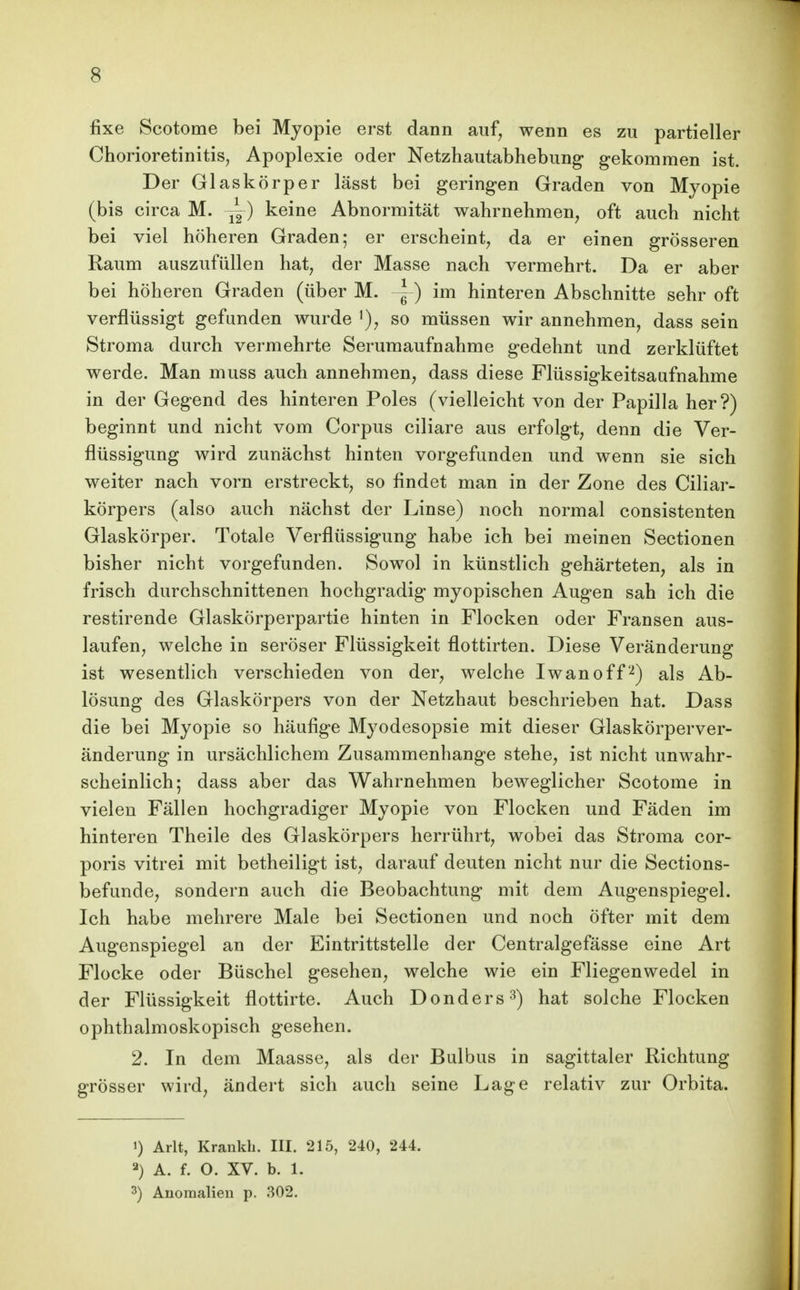 fixe Scotome bei Myopie erst dann auf, wenn es zu partieller Chorioretinitis, Apoplexie oder Netzhautabhebung* gekommen ist. Der Glaskörper lässt bei geringen Graden von Myopie (bis circa M. ^) keine Abnormität wahrnehmen, oft auch nicht bei viel höheren Graden; er erscheint, da er einen grösseren Raum auszufüllen hat, der Masse nach vermehrt. Da er aber bei höheren Graden (über M. ~ ) im hinteren Abschnitte sehr oft verflüssigt gefunden wurde '), so müssen wir annehmen, dass sein Stroma durch vermehrte Serumaufnahme gedehnt und zerklüftet werde. Man muss auch annehmen, dass diese Flüssigkeitsaufnahme in der Gegend des hinteren Poles (vielleicht von der Papilla her?) beginnt und nicht vom Corpus ciliare aus erfolgt, denn die Ver- flüssigung wird zunächst hinten vorgefunden und wenn sie sich weiter nach vorn erstreckt, so findet man in der Zone des Ciliar- körpers (also auch nächst der Linse) noch normal consistenten Glaskörper. Totale Verflüssigung habe ich bei meinen Sectionen bisher nicht vorgefunden. Sowol in künstlich gehärteten, als in frisch durchschnittenen hochgradig myopischen Augen sah ich die restirende Glaskörperpartie hinten in Flocken oder Fransen aus- laufen, welche in seröser Flüssigkeit flottirten. Diese Veränderung ist wesentlich verschieden von der, welche Iwan off'^) als Ab- lösung des Glaskörpers von der Netzhaut beschrieben hat. Dass die bei Myopie so häufige Myodesopsie mit dieser Glaskörperver- änderung in ursächlichem Zusammenhange stehe, ist nicht unwahr- scheinlich; dass aber das Wahrnehmen beweglicher Scotome in vielen Fällen hochgradiger Myopie von Flocken und Fäden im hinteren Theile des Glaskörpers herrührt, wobei das Stroma cor- poris vitrei mit betheiligt ist, darauf deuten nicht nur die Sections- befunde, sondern auch die Beobachtung mit dem Augenspiegel. Ich habe mehrere Male bei Sectionen und noch öfter mit dem Augenspiegel an der Eintrittstelle der Centralgefässe eine Art Flocke oder Büschel gesehen, welche wie ein Fliegenwedel in der Flüssigkeit flottirte. Auch Donders^) hat solche Flocken ophthalmoskopisch gesehen. 2. In dem Maasse, als der Bulbus in sagittaler Richtung grösser wird, ändert sich auch seine Lage relativ zur Orbita. ') Arlt, Krankh. III. 215, 240, 244. 2) A. f. O. XV. b. 1. 3) Anomalien p. 302.